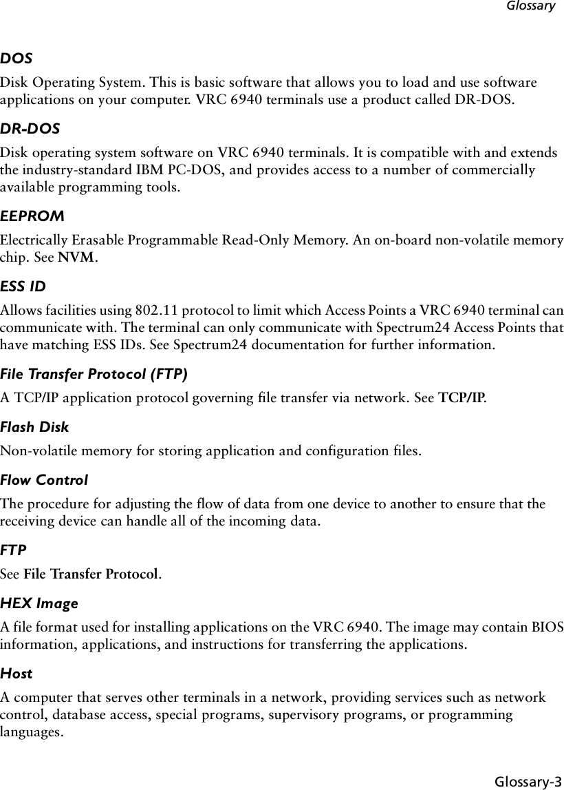 Glossary-3GlossaryDOSDisk Operating System. This is basic software that allows you to load and use software applications on your computer. VRC 6940 terminals use a product called DR-DOS.DR-DOSDisk operating system software on VRC 6940 terminals. It is compatible with and extends the industry-standard IBM PC-DOS, and provides access to a number of commercially available programming tools.EEPROMElectrically Erasable Programmable Read-Only Memory. An on-board non-volatile memory chip. See NVM.ESS IDAllows facilities using 802.11 protocol to limit which Access Points a VRC 6940 terminal can communicate with. The terminal can only communicate with Spectrum24 Access Points that have matching ESS IDs. See Spectrum24 documentation for further information.File Transfer Protocol (FTP)A TCP/IP application protocol governing file transfer via network. See TCP/IP.Flash DiskNon-volatile memory for storing application and configuration files.Flow ControlThe procedure for adjusting the flow of data from one device to another to ensure that the receiving device can handle all of the incoming data. FTPSee File Transfer Protocol.HEX ImageA file format used for installing applications on the VRC 6940. The image may contain BIOS information, applications, and instructions for transferring the applications.HostA computer that serves other terminals in a network, providing services such as network control, database access, special programs, supervisory programs, or programming languages.