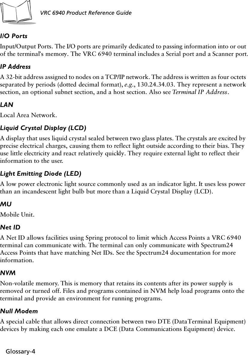 Glossary-4VRC 6940 Product Reference GuideI/O PortsInput/Output Ports. The I/O ports are primarily dedicated to passing information into or out of the terminal’s memory. The VRC 6940 terminal includes a Serial port and a Scanner port.IP AddressA 32-bit address assigned to nodes on a TCP/IP network. The address is written as four octets separated by periods (dotted decimal format), e.g., 130.24.34.03. They represent a network section, an optional subnet section, and a host section. Also see Terminal IP  Address .LANLocal Area Network.Liquid Crystal Display (LCD)A display that uses liquid crystal sealed between two glass plates. The crystals are excited by precise electrical charges, causing them to reflect light outside according to their bias. They use little electricity and react relatively quickly. They require external light to reflect their information to the user.Light Emitting Diode (LED)A low power electronic light source commonly used as an indicator light. It uses less power than an incandescent light bulb but more than a Liquid Crystal Display (LCD).MUMobile Unit.Net IDA Net ID allows facilities using Spring protocol to limit which Access Points a VRC 6940 terminal can communicate with. The terminal can only communicate with Spectrum24 Access Points that have matching Net IDs. See the Spectrum24 documentation for more information.NVMNon-volatile memory. This is memory that retains its contents after its power supply is removed or turned off. Files and programs contained in NVM help load programs onto the terminal and provide an environment for running programs.Null ModemA special cable that allows direct connection between two DTE (Data Terminal Equipment) devices by making each one emulate a DCE (Data Communications Equipment) device.