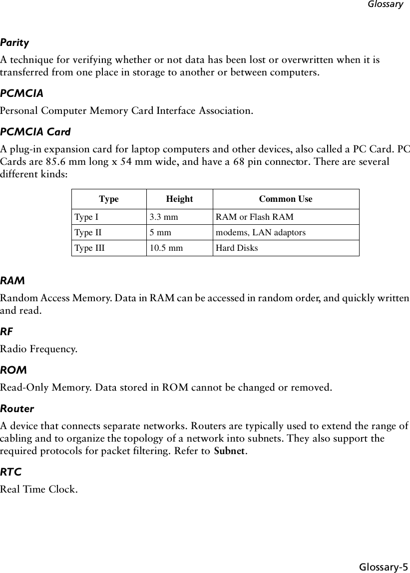 Glossary-5GlossaryParityA technique for verifying whether or not data has been lost or overwritten when it is transferred from one place in storage to another or between computers.PCMCIA Personal Computer Memory Card Interface Association.PCMCIA CardA plug-in expansion card for laptop computers and other devices, also called a PC Card. PC Cards are 85.6 mm long x 54 mm wide, and have a 68 pin connector. There are several different kinds: RAMRandom Access Memory. Data in RAM can be accessed in random order, and quickly written and read. RFRadio Frequency.ROMRead-Only Memory. Data stored in ROM cannot be changed or removed.RouterA device that connects separate networks. Routers are typically used to extend the range of cabling and to organize the topology of a network into subnets. They also support the required protocols for packet filtering. Refer to Subnet.RTCReal Time Clock.Type Height Common UseType I 3.3 mm RAM or Flash RAMType II 5 mm modems, LAN adaptorsType III 10.5 mm Hard Disks