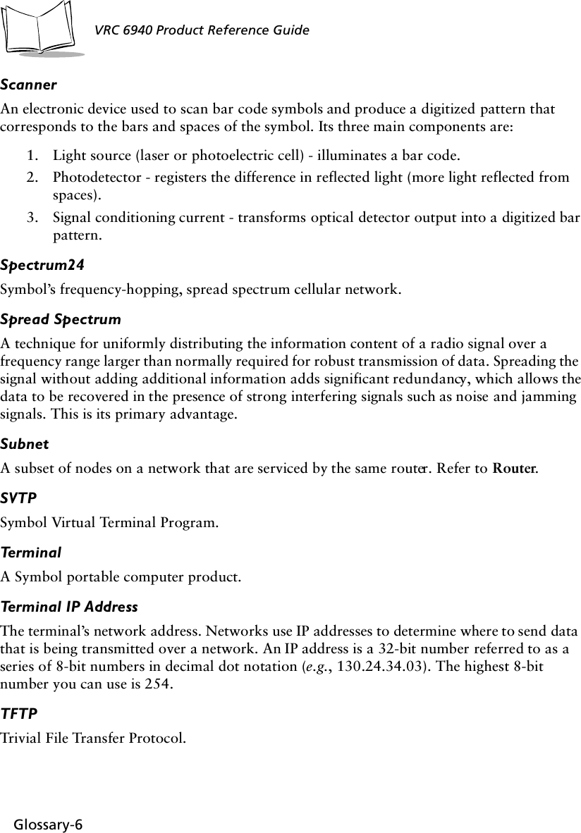 Glossary-6VRC 6940 Product Reference GuideScannerAn electronic device used to scan bar code symbols and produce a digitized pattern that corresponds to the bars and spaces of the symbol. Its three main components are:1. Light source (laser or photoelectric cell) - illuminates a bar code.2. Photodetector - registers the difference in reflected light (more light reflected from spaces).3. Signal conditioning current - transforms optical detector output into a digitized bar pattern.Spectrum24Symbol’s frequency-hopping, spread spectrum cellular network.Spread SpectrumA technique for uniformly distributing the information content of a radio signal over a frequency range larger than normally required for robust transmission of data. Spreading the signal without adding additional information adds significant redundancy, which allows the data to be recovered in the presence of strong interfering signals such as noise and jamming signals. This is its primary advantage. Subnet A subset of nodes on a network that are serviced by the same router. Refer to Router.SVTPSymbol Virtual Terminal Program.TerminalA Symbol portable computer product.Terminal IP AddressThe terminal’s network address. Networks use IP addresses to determine where to send data that is being transmitted over a network. An IP address is a 32-bit number referred to as a series of 8-bit numbers in decimal dot notation (e.g., 130.24.34.03). The highest 8-bit number you can use is 254. TFTPTrivial File Transfer Protocol.