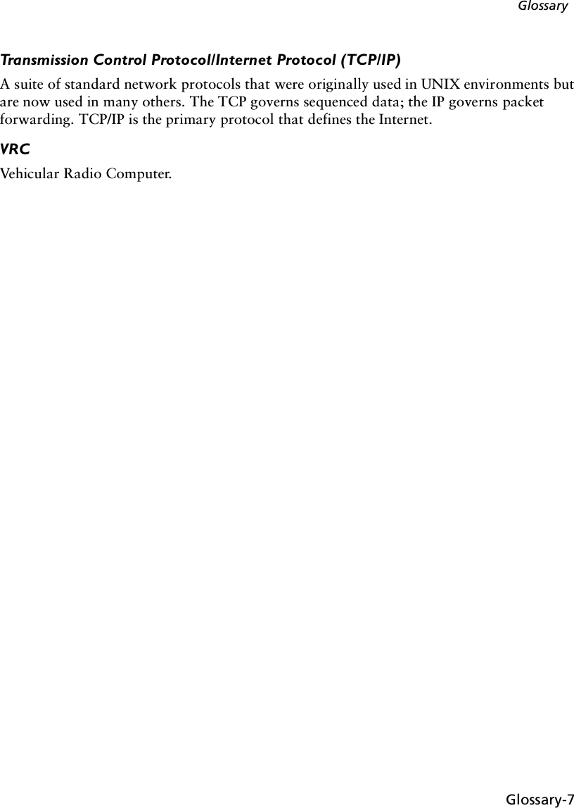 Glossary-7GlossaryTransmission Control Protocol/Internet Protocol (TCP/IP)A suite of standard network protocols that were originally used in UNIX environments but are now used in many others. The TCP governs sequenced data; the IP governs packet forwarding. TCP/IP is the primary protocol that defines the Internet.VRCVehicular Radio Computer.