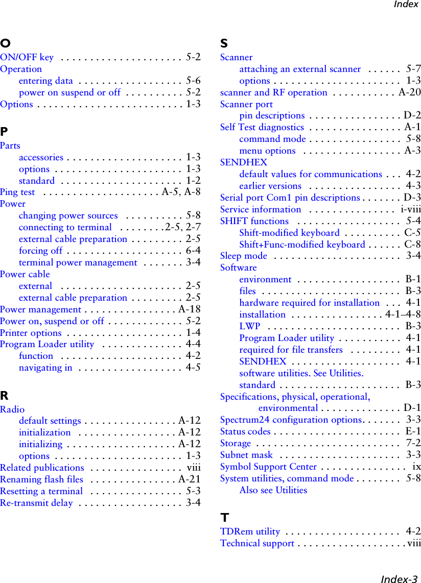 Index-3IndexOON/OFF key  . . . . . . . . . . . . . . . . . . . . .  5-2Operationentering data . . . . . . . . . . . . . . . . . . 5-6power on suspend or off  . . . . . . . . . . 5-2Options . . . . . . . . . . . . . . . . . . . . . . . . . 1-3PPartsaccessories . . . . . . . . . . . . . . . . . . . . 1-3options . . . . . . . . . . . . . . . . . . . . . .  1-3standard . . . . . . . . . . . . . . . . . . . . .  1-2Ping test  . . . . . . . . . . . . . . . . . . . . A-5, A-8Powerchanging power sources  . . . . . . . . . . 5-8connecting to terminal  . . . . . . . .2-5, 2-7external cable preparation . . . . . . . . . 2-5forcing off . . . . . . . . . . . . . . . . . . . . 6-4terminal power management  . . . . . . . 3-4Power cableexternal  . . . . . . . . . . . . . . . . . . . . .  2-5external cable preparation . . . . . . . . . 2-5Power management . . . . . . . . . . . . . . . . A-18Power on, suspend or off . . . . . . . . . . . . . 5-2Printer options . . . . . . . . . . . . . . . . . . . . 1-4Program Loader utility  . . . . . . . . . . . . . .  4-4function  . . . . . . . . . . . . . . . . . . . . .  4-2navigating in  . . . . . . . . . . . . . . . . . .  4-5RRadiodefault settings . . . . . . . . . . . . . . . . A-12initialization  . . . . . . . . . . . . . . . . . A-12initializing . . . . . . . . . . . . . . . . . . . A-12options . . . . . . . . . . . . . . . . . . . . . .  1-3Related publications  . . . . . . . . . . . . . . . .  viiiRenaming flash files  . . . . . . . . . . . . . . . A-21Resetting a terminal  . . . . . . . . . . . . . . . .  5-3Re-transmit delay . . . . . . . . . . . . . . . . . . 3-4SScannerattaching an external scanner  . . . . . .  5-7options . . . . . . . . . . . . . . . . . . . . . .  1-3scanner and RF operation  . . . . . . . . . . . A-20Scanner portpin descriptions . . . . . . . . . . . . . . . . D-2Self Test diagnostics . . . . . . . . . . . . . . . . A-1command mode . . . . . . . . . . . . . . . .  5-8menu options  . . . . . . . . . . . . . . . . . A-3SENDHEXdefault values for communications . . .  4-2earlier versions  . . . . . . . . . . . . . . . .  4-3Serial port Com1 pin descriptions . . . . . . . D-3Service information  . . . . . . . . . . . . . . .  i-viiiSHIFT functions  . . . . . . . . . . . . . . . . . .  5-4Shift-modified keyboard . . . . . . . . . .  C-5Shift+Func-modified keyboard . . . . . . C-8Sleep mode  . . . . . . . . . . . . . . . . . . . . . .  3-4Softwareenvironment  . . . . . . . . . . . . . . . . . .  B-1files  . . . . . . . . . . . . . . . . . . . . . . . .  B-3hardware required for installation  . . .  4-1installation  . . . . . . . . . . . . . . . . 4-1–4-8LWP  . . . . . . . . . . . . . . . . . . . . . . .  B-3Program Loader utility . . . . . . . . . . .  4-1required for file transfers  . . . . . . . . .  4-1SENDHEX . . . . . . . . . . . . . . . . . . .  4-1software utilities. See Utilities.standard . . . . . . . . . . . . . . . . . . . . .  B-3Specifications, physical, operational, environmental . . . . . . . . . . . . . . D-1Spectrum24 configuration options. . . . . . .  3-3Status codes . . . . . . . . . . . . . . . . . . . . . .  E-1Storage . . . . . . . . . . . . . . . . . . . . . . . . .  7-2Subnet mask  . . . . . . . . . . . . . . . . . . . . .  3-3Symbol Support Center . . . . . . . . . . . . . . .  ixSystem utilities, command mode . . . . . . . .  5-8Also see UtilitiesTTDRem utility . . . . . . . . . . . . . . . . . . . .  4-2Technical support . . . . . . . . . . . . . . . . . . .viii