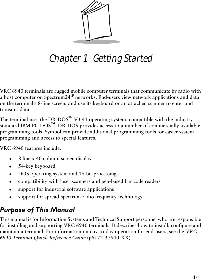 1-1Chapter 1  Getting StartedVRC 6940 terminals are rugged mobile computer terminals that communicate by radio with a host computer on Spectrum24® networks. End-users view network applications and data on the terminal’s 8-line screen, and use its keyboard or an attached scanner to enter and transmit data. The terminal uses the DR-DOS™ V3.41 operating system, compatible with the industry-standard IBM PC-DOS™. DR-DOS provides access to a number of commercially available programming tools. Symbol can provide additional programming tools for easier system programming and access to special features.VRC 6940 features include:!8 line x 40 column screen display !54-key keyboard !DOS operating system and 16-bit processing!compatibility with laser scanners and pen-based bar code readers!support for industrial software applications!support for spread-spectrum radio frequency technologyPurpose of This ManualThis manual is for Information Systems and Technical Support personnel who are responsible for installing and supporting VRC 6940 terminals. It describes how to install, configure and maintain a terminal. For information on day-to-day operation for end-users, see the VRC 6940 Terminal Quick Reference Guide (p/n 72-37640-XX).