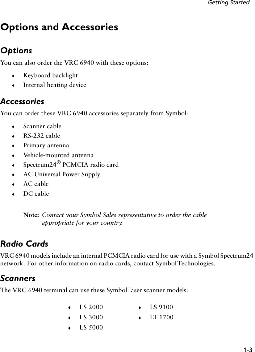 1-3Getting StartedOptions and AccessoriesOptionsYou can also order the VRC 6940 with these options:!Keyboard backlight !Internal heating device AccessoriesYou can order these VRC 6940 accessories separately from Symbol:!Scanner cable!RS-232 cable!Primary antenna!Vehicle-mounted antenna!Spectrum24® PCMCIA radio card!AC Universal Power Supply!AC cable!DC cableNote: Contact your Symbol Sales representative to order the cable appropriate for your country.Radio CardsVRC 6940 models include an internal PCMCIA radio card for use with a Symbol Spectrum24 network. For other information on radio cards, contact Symbol Technologies.ScannersThe VRC 6940 terminal can use these Symbol laser scanner models:!LS 2000 !LS 9100!LS 3000 !LT 1700!LS 5000