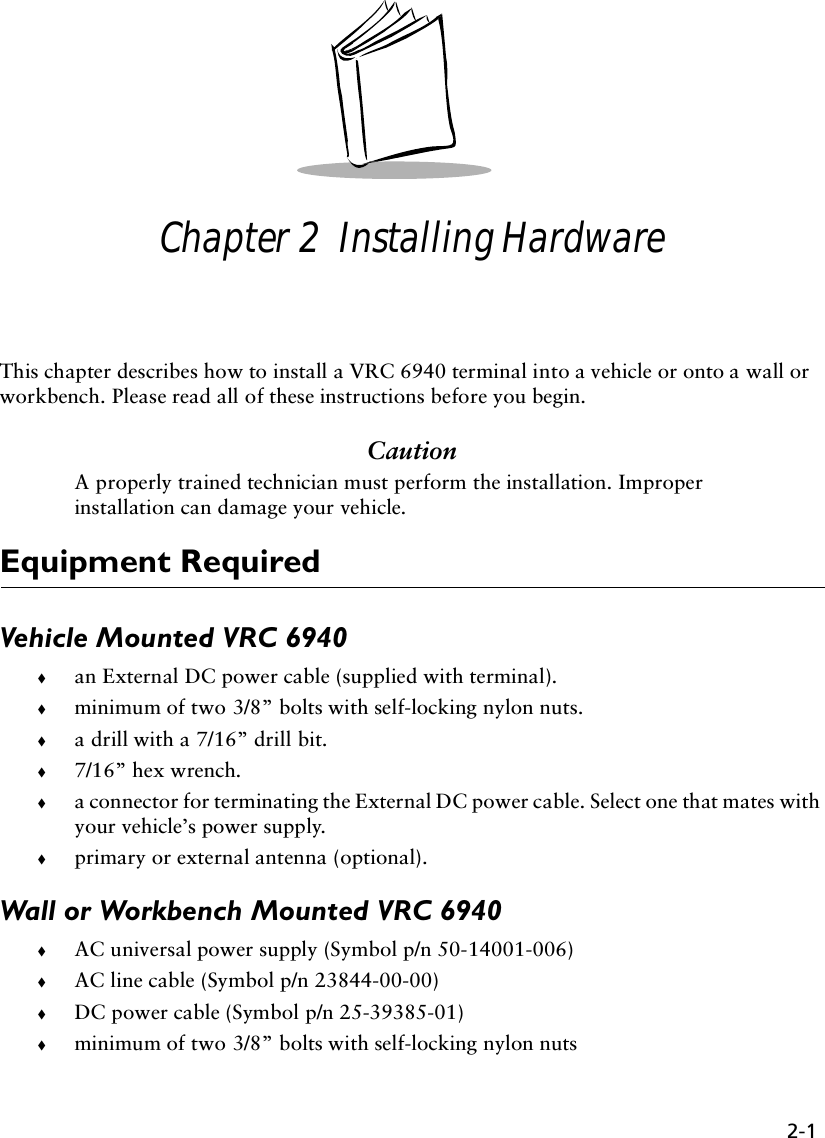 2-1Chapter 2  Installing HardwareThis chapter describes how to install a VRC 6940 terminal into a vehicle or onto a wall or workbench. Please read all of these instructions before you begin. CautionA properly trained technician must perform the installation. Improper installation can damage your vehicle. Equipment RequiredVehicle Mounted VRC 6940!an External DC power cable (supplied with terminal).!minimum of two 3/8” bolts with self-locking nylon nuts.!a drill with a 7/16” drill bit.!7/16” hex wrench.!a connector for terminating the External DC power cable. Select one that mates with your vehicle’s power supply.!primary or external antenna (optional).Wall or Workbench Mounted VRC 6940!AC universal power supply (Symbol p/n 50-14001-006)!AC line cable (Symbol p/n 23844-00-00)!DC power cable (Symbol p/n 25-39385-01)!minimum of two 3/8” bolts with self-locking nylon nuts