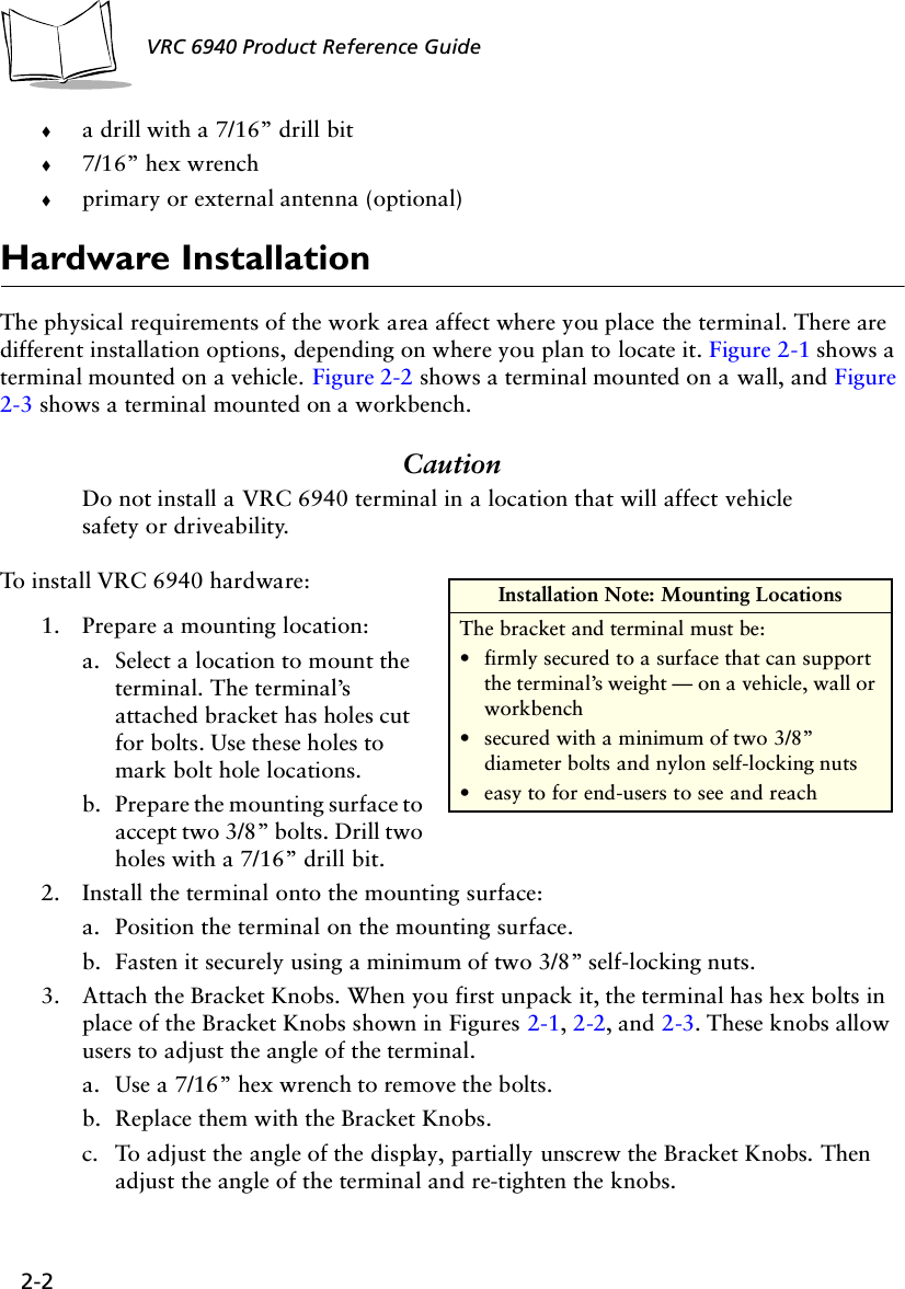2-2VRC 6940 Product Reference Guide!a drill with a 7/16” drill bit!7/16” hex wrench!primary or external antenna (optional)Hardware InstallationThe physical requirements of the work area affect where you place the terminal. There are different installation options, depending on where you plan to locate it. Figure 2-1 shows a terminal mounted on a vehicle. Figure 2-2 shows a terminal mounted on a wall, and Figure 2-3 shows a terminal mounted on a workbench.CautionDo not install a VRC 6940 terminal in a location that will affect vehicle safety or driveability.To install VRC 6940 hardware:1. Prepare a mounting location: a. Select a location to mount the terminal. The terminal’s attached bracket has holes cut for bolts. Use these holes to mark bolt hole locations.b. Prepare the mounting surface to accept two 3/8” bolts. Drill two holes with a 7/16” drill bit.2. Install the terminal onto the mounting surface: a. Position the terminal on the mounting surface.b. Fasten it securely using a minimum of two 3/8” self-locking nuts. 3. Attach the Bracket Knobs. When you first unpack it, the terminal has hex bolts in place of the Bracket Knobs shown in Figures 2-1, 2-2, and 2-3. These knobs allow users to adjust the angle of the terminal.a. Use a 7/16” hex wrench to remove the bolts.b. Replace them with the Bracket Knobs. c. To adjust the angle of the display, partially unscrew the Bracket Knobs. Then adjust the angle of the terminal and re-tighten the knobs.Installation Note: Mounting LocationsThe bracket and terminal must be:•firmly secured to a surface that can support the terminal’s weight — on a vehicle, wall or workbench•secured with a minimum of two 3/8” diameter bolts and nylon self-locking nuts•easy to for end-users to see and reach