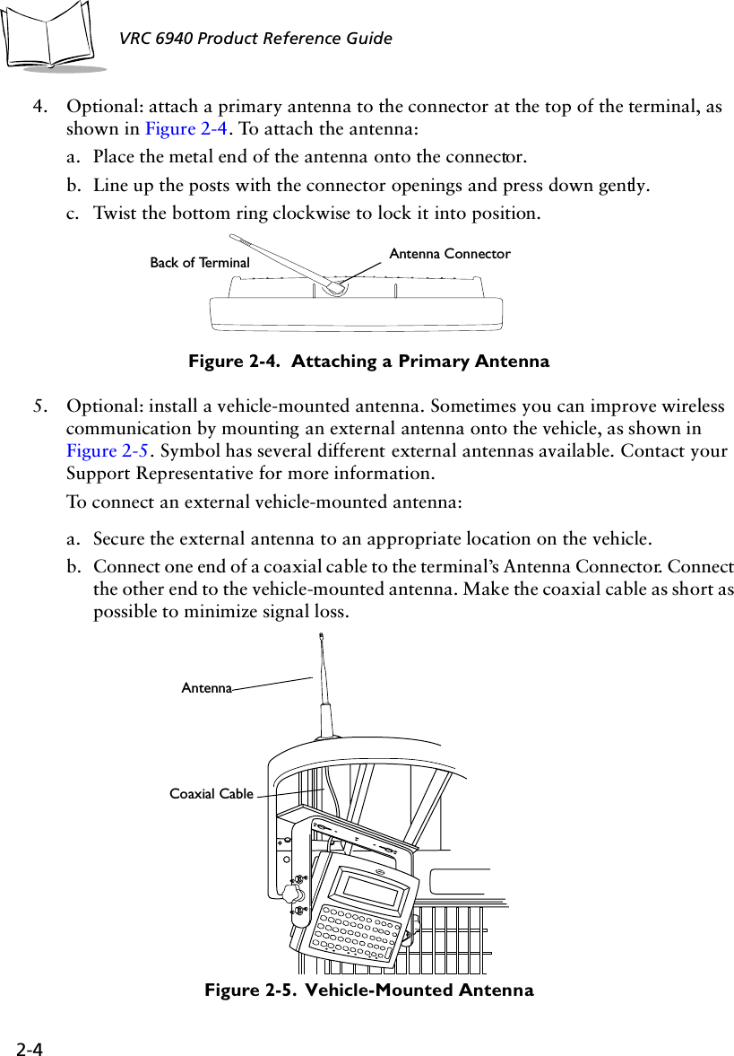 2-4VRC 6940 Product Reference Guide4. Optional: attach a primary antenna to the connector at the top of the terminal, as shown in Figure 2-4. To attach the antenna:a. Place the metal end of the antenna onto the connector. b. Line up the posts with the connector openings and press down gently.c. Twist the bottom ring clockwise to lock it into position.Figure 2-4.  Attaching a Primary Antenna5. Optional: install a vehicle-mounted antenna. Sometimes you can improve wireless communication by mounting an external antenna onto the vehicle, as shown in Figure 2-5. Symbol has several different external antennas available. Contact your Support Representative for more information. To connect an external vehicle-mounted antenna:a. Secure the external antenna to an appropriate location on the vehicle.b. Connect one end of a coaxial cable to the terminal’s Antenna Connector. Connect the other end to the vehicle-mounted antenna. Make the coaxial cable as short as possible to minimize signal loss.Figure 2-5.  Vehicle-Mounted AntennaBack of Terminal Antenna ConnectorCoaxial CableAntenna