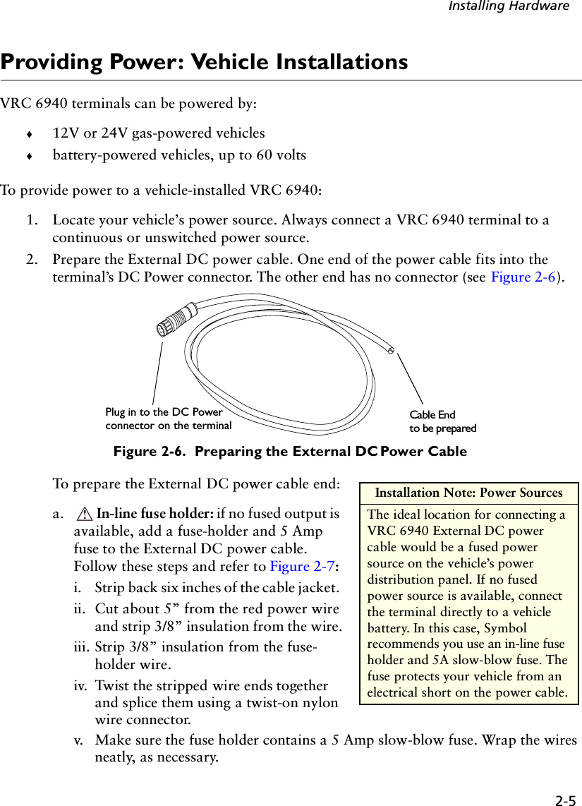 2-5Installing HardwareProviding Power: Vehicle InstallationsVRC 6940 terminals can be powered by: !12V or 24V gas-powered vehicles!battery-powered vehicles, up to 60 volts To provide power to a vehicle-installed VRC 6940:1. Locate your vehicle’s power source. Always connect a VRC 6940 terminal to a continuous or unswitched power source.2. Prepare the External DC power cable. One end of the power cable fits into the terminal’s DC Power connector. The other end has no connector (see Figure 2-6). Figure 2-6.  Preparing the External DC Power CableTo prepare the External DC power cable end: a. In-line fuse holder: if no fused output is available, add a fuse-holder and 5 Amp fuse to the External DC power cable. Follow these steps and refer to Figure 2-7: i.  Strip back six inches of the cable jacket. ii.  Cut about 5” from the red power wire and strip 3/8” insulation from the wire.iii. Strip 3/8” insulation from the fuse-holder wire. iv. Twist the stripped wire ends together and splice them using a twist-on nylon wire connector. v.  Make sure the fuse holder contains a 5 Amp slow-blow fuse. Wrap the wires neatly, as necessary.Plug in to the DC PowerCable Endconnector on the terminalto be preparedInstallation Note: Power SourcesThe ideal location for connecting a VRC 6940 External DC power cable would be a fused power source on the vehicle’s power distribution panel. If no fused power source is available, connect the terminal directly to a vehicle battery. In this case, Symbol recommends you use an in-line fuse holder and 5A slow-blow fuse. The fuse protects your vehicle from an electrical short on the power cable. 