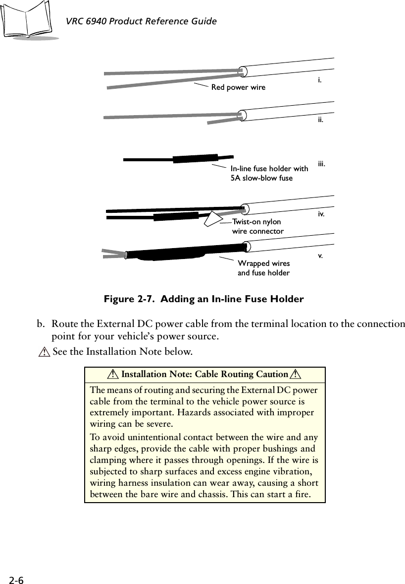 2-6VRC 6940 Product Reference GuideFigure 2-7.  Adding an In-line Fuse Holderb. Route the External DC power cable from the terminal location to the connection point for your vehicle’s power source.See the Installation Note below.In-line fuse holder with 5A slow-blow fuse Twist-on nylon Wrapped wires Red power wirei.ii.iii.iv.v. wire connector and fuse holder Installation Note: Cable Routing CautionThe means of routing and securing the External DC power cable from the terminal to the vehicle power source is extremely important. Hazards associated with improper wiring can be severe. To avoid unintentional contact between the wire and any sharp edges, provide the cable with proper bushings and clamping where it passes through openings. If the wire is subjected to sharp surfaces and excess engine vibration, wiring harness insulation can wear away, causing a short between the bare wire and chassis. This can start a fire.! !