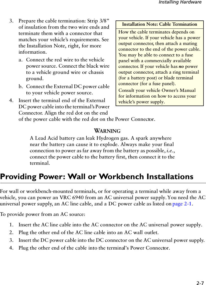 2-7Installing Hardware3. Prepare the cable termination: Strip 3/8” of insulation from the two wire ends and terminate them with a connector that matches your vehicle’s requirements. See the Installation Note, right, for more information.a. Connect the red wire to the vehicle power source. Connect the black wire to a vehicle ground wire or chassis ground. b. Connect the External DC power cable to your vehicle power source. 4. Insert the terminal end of the External DC power cable into the terminal’s Power Connector. Align the red dot on the end of the power cable with the red dot on the Power Connector.WARNINGA Lead Acid battery can leak Hydrogen gas. A spark anywhere near the battery can cause it to explode. Always make your final connection to power as far away from the battery as possible, i.e., connect the power cable to the battery first, then connect it to the terminal.Providing Power: Wall or Workbench InstallationsFor wall or workbench-mounted terminals, or for operating a terminal while away from a vehicle, you can power an VRC 6940 from an AC universal power supply. You need the AC universal power supply, an AC line cable, and a DC power cable as listed on page 2-1. To provide power from an AC source:1. Insert the AC line cable into the AC connector on the AC universal power supply. 2. Plug the other end of the AC line cable into an AC wall outlet.3. Insert the DC power cable into the DC connector on the AC universal power supply. 4. Plug the other end of the cable into the terminal’s Power Connector.Installation Note: Cable TerminationHow the cable terminates depends on your vehicle. If your vehicle has a power output connector, then attach a mating connector to the end of the power cable. You may be able to connect to a fuse panel with a commercially available connector. If your vehicle has no power output connector, attach a ring terminal (for a battery post) or blade terminal connector (for a fuse panel). Consult your vehicle Owner’s Manual for information on how to access your vehicle’s power supply.