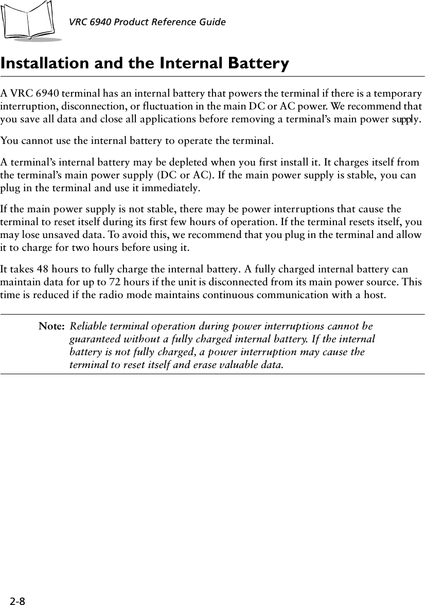 2-8VRC 6940 Product Reference GuideInstallation and the Internal BatteryA VRC 6940 terminal has an internal battery that powers the terminal if there is a temporary interruption, disconnection, or fluctuation in the main DC or AC power. We recommend that you save all data and close all applications before removing a terminal’s main power supply.You cannot use the internal battery to operate the terminal.A terminal’s internal battery may be depleted when you first install it. It charges itself from the terminal’s main power supply (DC or AC). If the main power supply is stable, you can plug in the terminal and use it immediately. If the main power supply is not stable, there may be power interruptions that cause the terminal to reset itself during its first few hours of operation. If the terminal resets itself, you may lose unsaved data. To avoid this, we recommend that you plug in the terminal and allow it to charge for two hours before using it. It takes 48 hours to fully charge the internal battery. A fully charged internal battery can maintain data for up to 72 hours if the unit is disconnected from its main power source. This time is reduced if the radio mode maintains continuous communication with a host.Note: Reliable terminal operation during power interruptions cannot be guaranteed without a fully charged internal battery. If the internal battery is not fully charged, a power interruption may cause the terminal to reset itself and erase valuable data.