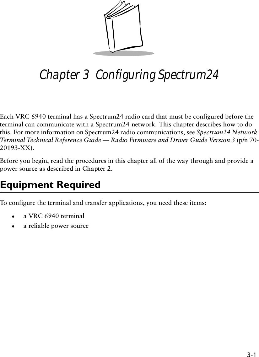 3-1Chapter 3  Configuring Spectrum24Each VRC 6940 terminal has a Spectrum24 radio card that must be configured before the terminal can communicate with a Spectrum24 network. This chapter describes how to do this. For more information on Spectrum24 radio communications, see Spectrum24 Network Terminal Technical Reference Guide — Radio Firmware and Driver Guide Version 3 (p/n 70-20193-XX).Before you begin, read the procedures in this chapter all of the way through and provide a power source as described in Chapter 2.Equipment RequiredTo configure the terminal and transfer applications, you need these items:!a VRC 6940 terminal !a reliable power source