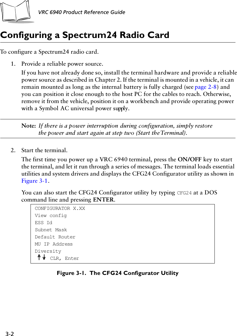 3-2 VRC 6940 Product Reference GuideConfiguring a Spectrum24 Radio CardTo configure a Spectrum24 radio card.1. Provide a reliable power source.If you have not already done so, install the terminal hardware and provide a reliable power source as described in Chapter 2. If the terminal is mounted in a vehicle, it can remain mounted as long as the internal battery is fully charged (see page 2-8) and you can position it close enough to the host PC for the cables to reach. Otherwise, remove it from the vehicle, position it on a workbench and provide operating power with a Symbol AC universal power supply.Note: If there is a power interruption during configuration, simply restore the power and start again at step two (Start the Terminal).2. Start the terminal.The first time you power up a VRC 6940 terminal, press the ON/OFF key to start the terminal, and let it run through a series of messages. The terminal loads essential utilities and system drivers and displays the CFG24 Configurator utility as shown in Figure 3-1. You can also start the CFG24 Configurator utility by typing CFG24 at a DOS command line and pressing ENTER.Figure 3-1.  The CFG24 Configurator UtilityCONFIGURATOR X.XXView configESS IdSubnet MaskDefault RouterMU IP AddressDiversityCLR, Enter^^