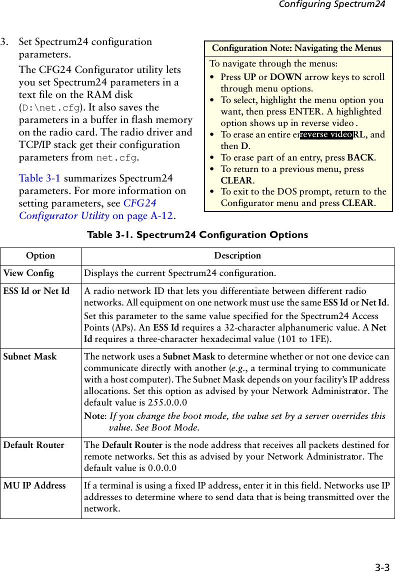 3-3Configuring Spectrum243. Set Spectrum24 configuration parameters. The CFG24 Configurator utility lets you set Spectrum24 parameters in a text file on the RAM disk (D:\net.cfg). It also saves the parameters in a buffer in flash memory on the radio card. The radio driver and TCP/IP stack get their configuration parameters from net.cfg. Table 3-1 summarizes Spectrum24 parameters. For more information on setting parameters, see CFG24 Configurator Utility on page A-12.Table 3-1. Spectrum24 Configuration OptionsOption DescriptionView Config Displays the current Spectrum24 configuration.ESS Id or Net Id A radio network ID that lets you differentiate between different radio networks. All equipment on one network must use the same ESS Id or Net Id. Set this parameter to the same value specified for the Spectrum24 Access Points (APs). An ESS Id requires a 32-character alphanumeric value. A Net Id requires a three-character hexadecimal value (101 to 1FE).Subnet Mask The network uses a Subnet Mask to determine whether or not one device can communicate directly with another (e.g., a terminal trying to communicate with a host computer). The Subnet Mask depends on your facility’s IP address allocations. Set this option as advised by your Network Administrator. The default value is 255.0.0.0Note: If you change the boot mode, the value set by a server overrides this value. See Boot Mode.Default Router The Default Router is the node address that receives all packets destined for remote networks. Set this as advised by your Network Administrator. The default value is 0.0.0.0MU IP Address If a terminal is using a fixed IP address, enter it in this field. Networks use IP addresses to determine where to send data that is being transmitted over the network.  Configuration Note: Navigating the MenusTo navigate through the menus:•Press UP or DOWN arrow keys to scroll through menu options.•To select, highlight the menu option you want, then press ENTER. A highlighted option shows up in reverse video . •To erase an entire entry, press CTRL, and then D.•To erase part of an entry, press BACK.•To return to a previous menu, press CLEAR. •To exit to the DOS prompt, return to the Configurator menu and press CLEAR.reverse video