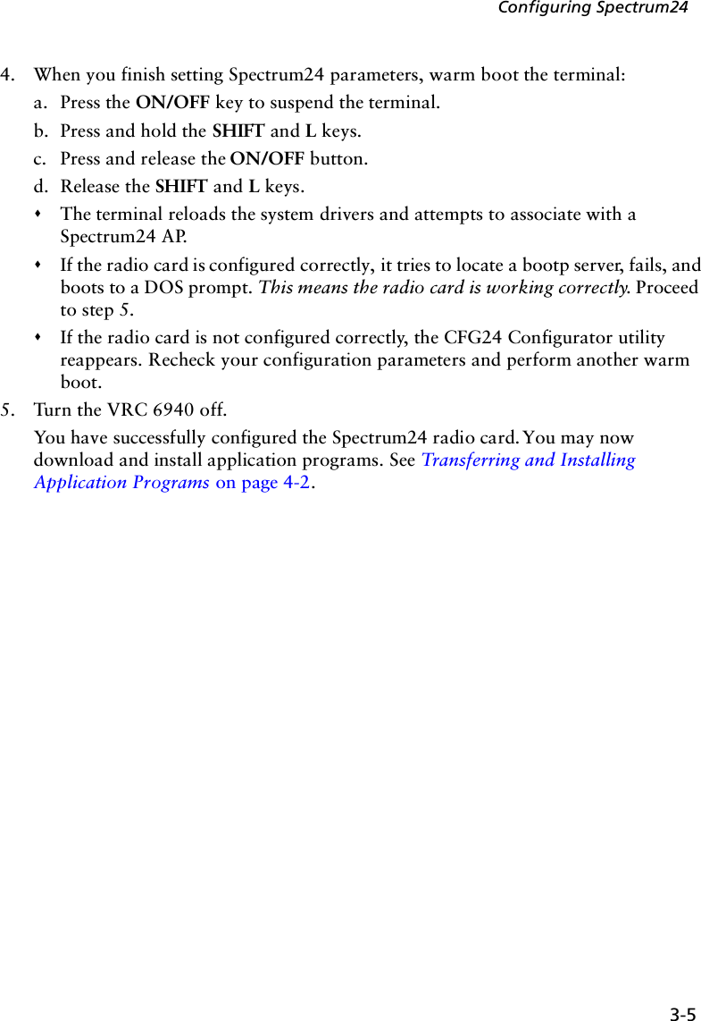 3-5Configuring Spectrum244. When you finish setting Spectrum24 parameters, warm boot the terminal:a. Press the ON/OFF key to suspend the terminal.b. Press and hold the SHIFT and L keys.c. Press and release the ON/OFF button.d. Release the SHIFT and L keys.&quot;The terminal reloads the system drivers and attempts to associate with a Spectrum24 AP. &quot;If the radio card is configured correctly, it tries to locate a bootp server, fails, and boots to a DOS prompt. This means the radio card is working correctly. Proceed to step 5.&quot;If the radio card is not configured correctly, the CFG24 Configurator utility reappears. Recheck your configuration parameters and perform another warm boot.5. Turn the VRC 6940 off.You have successfully configured the Spectrum24 radio card. You may now download and install application programs. See Transferring and Installing Application Programs on page 4-2.