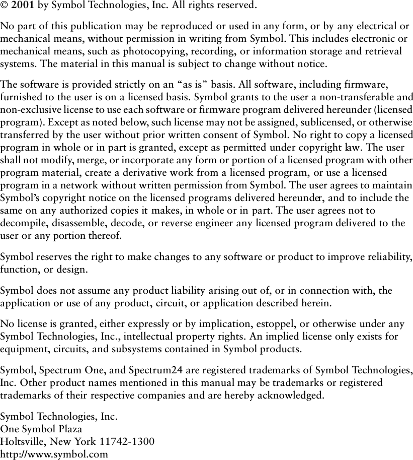 ii 2001 by Symbol Technologies, Inc. All rights reserved.No part of this publication may be reproduced or used in any form, or by any electrical or mechanical means, without permission in writing from Symbol. This includes electronic or mechanical means, such as photocopying, recording, or information storage and retrieval systems. The material in this manual is subject to change without notice.The software is provided strictly on an “as is” basis. All software, including firmware, furnished to the user is on a licensed basis. Symbol grants to the user a non-transferable and non-exclusive license to use each software or firmware program delivered hereunder (licensed program). Except as noted below, such license may not be assigned, sublicensed, or otherwise transferred by the user without prior written consent of Symbol. No right to copy a licensed program in whole or in part is granted, except as permitted under copyright law. The user shall not modify, merge, or incorporate any form or portion of a licensed program with other program material, create a derivative work from a licensed program, or use a licensed program in a network without written permission from Symbol. The user agrees to maintain Symbol’s copyright notice on the licensed programs delivered hereunder, and to include the same on any authorized copies it makes, in whole or in part. The user agrees not to decompile, disassemble, decode, or reverse engineer any licensed program delivered to the user or any portion thereof.Symbol reserves the right to make changes to any software or product to improve reliability, function, or design.Symbol does not assume any product liability arising out of, or in connection with, the application or use of any product, circuit, or application described herein.No license is granted, either expressly or by implication, estoppel, or otherwise under any Symbol Technologies, Inc., intellectual property rights. An implied license only exists for equipment, circuits, and subsystems contained in Symbol products.Symbol, Spectrum One, and Spectrum24 are registered trademarks of Symbol Technologies, Inc. Other product names mentioned in this manual may be trademarks or registered trademarks of their respective companies and are hereby acknowledged.Symbol Technologies, Inc.One Symbol PlazaHoltsville, New York 11742-1300http://www.symbol.com