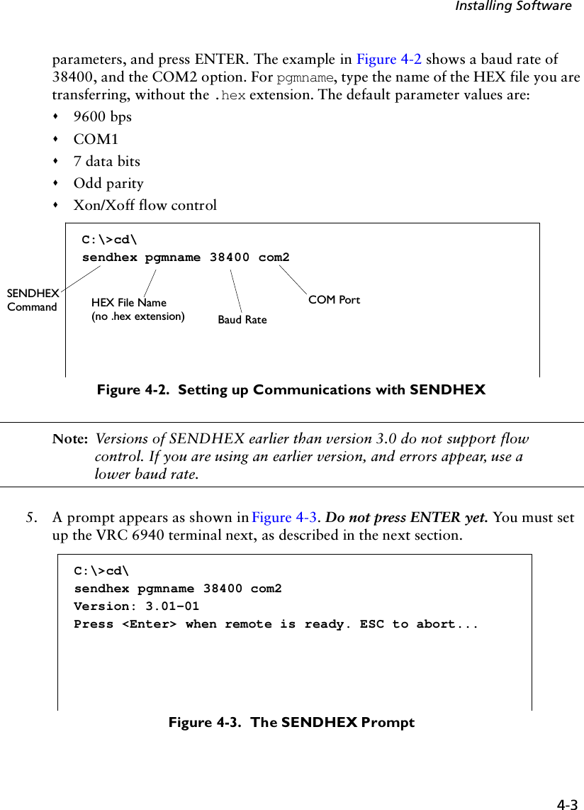 4-3Installing Softwareparameters, and press ENTER. The example in Figure 4-2 shows a baud rate of 38400, and the COM2 option. For pgmname, type the name of the HEX file you are transferring, without the .hex extension. The default parameter values are:&quot;9600 bps&quot;COM1&quot;7 data bits&quot;Odd parity&quot;Xon/Xoff flow controlFigure 4-2.  Setting up Communications with SENDHEXNote: Versions of SENDHEX earlier than version 3.0 do not support flow control. If you are using an earlier version, and errors appear, use a lower baud rate.5. A prompt appears as shown in Figure 4-3. Do not press ENTER yet. You must set up the VRC 6940 terminal next, as described in the next section.Figure 4-3.  The SENDHEX PromptC:\&gt;cd\sendhex pgmname 38400 com2SENDHEX HEX File Name(no .hex extension) Baud RateCOM PortCommandC:\&gt;cd\sendhex pgmname 38400 com2Version: 3.01-01Press &lt;Enter&gt; when remote is ready. ESC to abort...