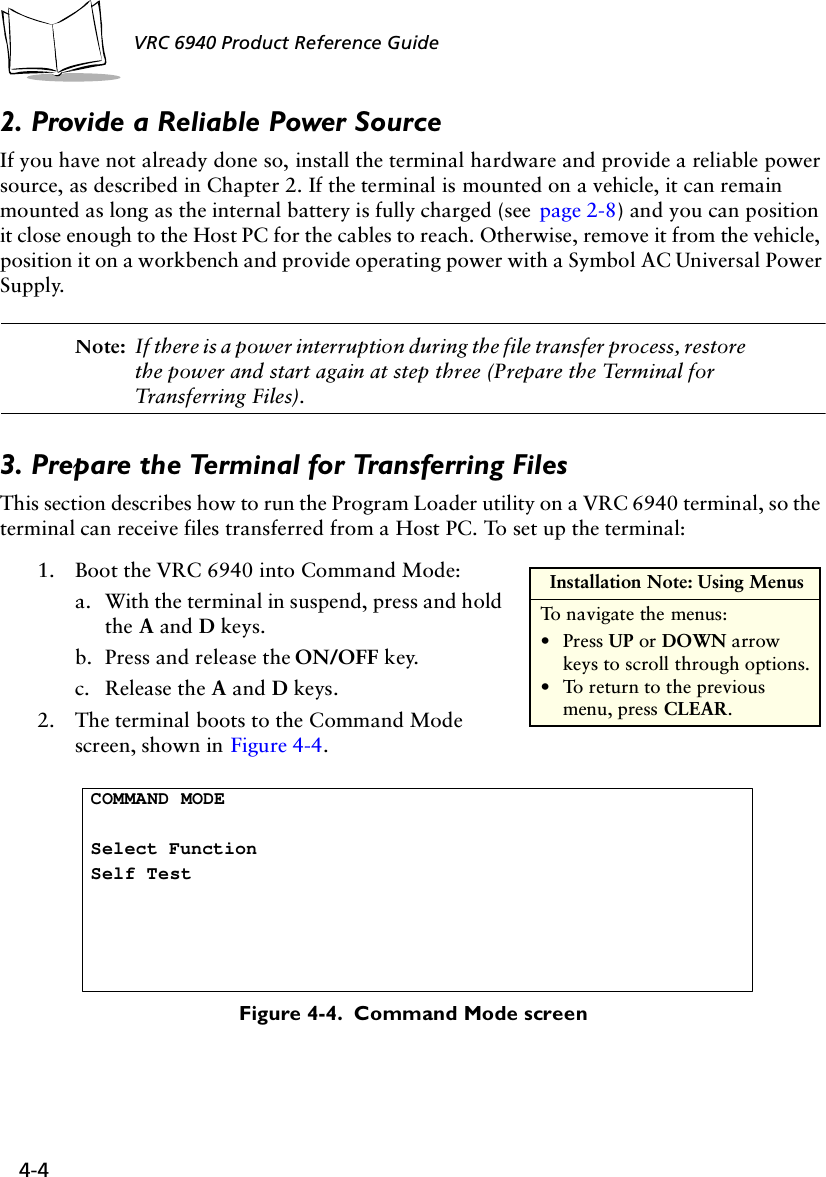 4-4 VRC 6940 Product Reference Guide2. Provide a Reliable Power SourceIf you have not already done so, install the terminal hardware and provide a reliable power source, as described in Chapter 2. If the terminal is mounted on a vehicle, it can remain mounted as long as the internal battery is fully charged (see  page 2-8) and you can position it close enough to the Host PC for the cables to reach. Otherwise, remove it from the vehicle, position it on a workbench and provide operating power with a Symbol AC Universal Power Supply.Note: If there is a power interruption during the file transfer process, restore the power and start again at step three (Prepare the Terminal for Transferring Files).3. Prepare the Terminal for Transferring FilesThis section describes how to run the Program Loader utility on a VRC 6940 terminal, so the terminal can receive files transferred from a Host PC. To set up the terminal:1. Boot the VRC 6940 into Command Mode:a. With the terminal in suspend, press and hold the A and D keys.b. Press and release the ON/OFF key.c. Release the A and D keys.2. The terminal boots to the Command Mode screen, shown in Figure 4-4.Figure 4-4.  Command Mode screen Installation Note: Using MenusTo navigate the menus:•Press UP or DOWN arrow keys to scroll through options.•To return to the previous menu, press CLEAR. COMMAND MODESelect FunctionSelf Test