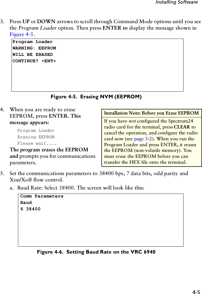 4-5Installing Software3. Press UP or DOWN arrows to scroll through Command Mode options until you see the Program Loader option. Then press ENTER to display the message shown in Figure 4-5.Figure 4-5.  Erasing NVM (EEPROM)4. When you are ready to erase EEPROM, press ENTER. This message appears:Program LoaderErasing EEPROMPlease wait....The program erases the EEPROM and prompts you for communications parameters.5. Set the communications parameters to 38400 bps, 7 data bits, odd parity and Xon/Xoff flow control.a. Baud Rate: Select 38400. The screen will look like this:Figure 4-6.  Setting Baud Rate on the VRC 6940Program LoaderWARNING: EEPROM WILL BE ERASEDCONTINUE? &lt;ENT&gt;Installation Note: Before you Erase EEPROMIf you have not configured the Spectrum24 radio card for the terminal, press CLEAR to cancel the operation, and configure the radio card now (see page 3-2). When you run the Program Loader and press ENTER, it erases the EEPROM (non-volatile memory). You must erase the EEPROM before you can transfer the HEX file onto the terminal. Comm ParametersBaud6 38400