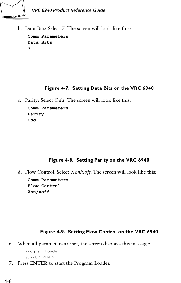 4-6 VRC 6940 Product Reference Guideb. Data Bits: Select 7. The screen will look like this:Figure 4-7.  Setting Data Bits on the VRC 6940c. Parity: Select Odd. The screen will look like this:Figure 4-8.  Setting Parity on the VRC 6940d. Flow Control: Select Xon/xoff. The screen will look like this:Figure 4-9.  Setting Flow Control on the VRC 69406. When all parameters are set, the screen displays this message:Program LoaderStart? &lt;ENT&gt;7. Press ENTER to start the Program Loader.Comm ParametersData Bits7Comm ParametersParityOddComm ParametersFlow ControlXon/xoff