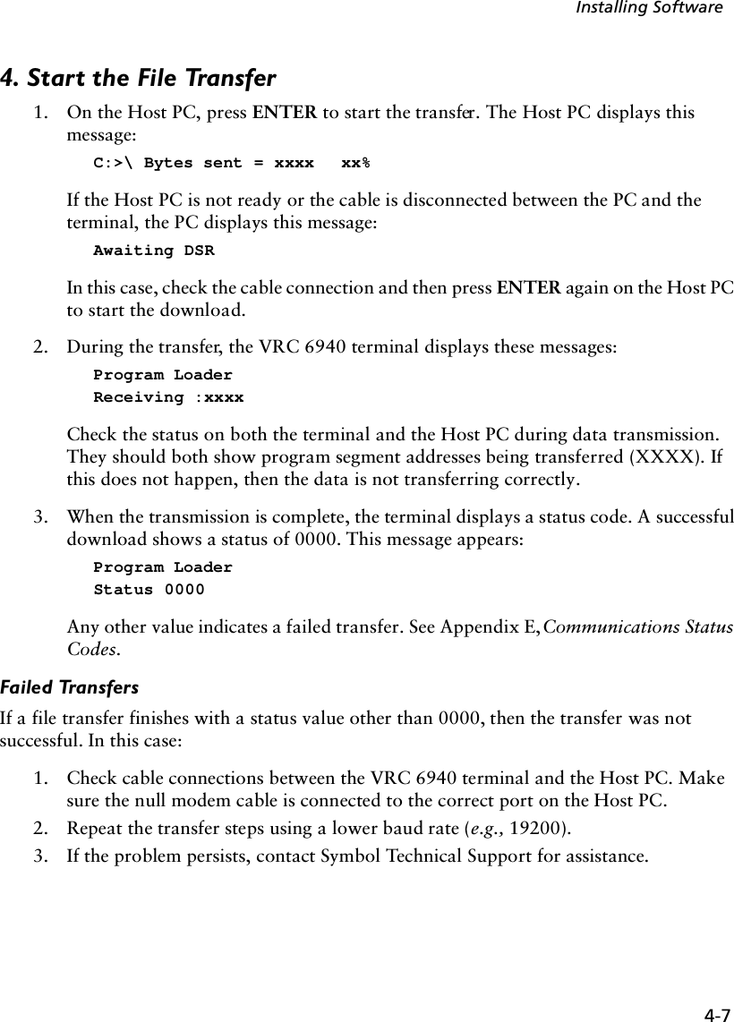 4-7Installing Software4. Start the File Transfer1. On the Host PC, press ENTER to start the transfer. The Host PC displays this message:C:&gt;\ Bytes sent = xxxx  xx%If the Host PC is not ready or the cable is disconnected between the PC and the terminal, the PC displays this message:Awaiting DSRIn this case, check the cable connection and then press ENTER again on the Host PC to start the download.2. During the transfer, the VRC 6940 terminal displays these messages:Program LoaderReceiving :xxxxCheck the status on both the terminal and the Host PC during data transmission. They should both show program segment addresses being transferred (XXXX). If this does not happen, then the data is not transferring correctly.3. When the transmission is complete, the terminal displays a status code. A successful download shows a status of 0000. This message appears:Program LoaderStatus 0000Any other value indicates a failed transfer. See Appendix E, Communications Status Codes.Failed TransfersIf a file transfer finishes with a status value other than 0000, then the transfer was not successful. In this case: 1. Check cable connections between the VRC 6940 terminal and the Host PC. Make sure the null modem cable is connected to the correct port on the Host PC.2. Repeat the transfer steps using a lower baud rate (e.g., 19200).3. If the problem persists, contact Symbol Technical Support for assistance.