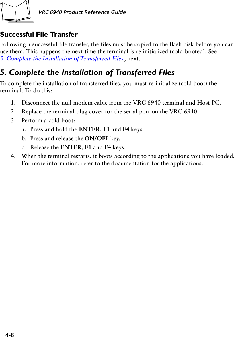 4-8 VRC 6940 Product Reference GuideSuccessful File TransferFollowing a successful file transfer, the files must be copied to the flash disk before you can use them. This happens the next time the terminal is re-initialized (cold booted). See 5. Complete the Installation of Transferred Files, next.5. Complete the Installation of Transferred FilesTo complete the installation of transferred files, you must re-initialize (cold boot) the terminal. To do this:1. Disconnect the null modem cable from the VRC 6940 terminal and Host PC. 2. Replace the terminal plug cover for the serial port on the VRC 6940.3. Perform a cold boot:a. Press and hold the ENTER, F1 and F4 keys.b. Press and release the ON/OFF key.c. Release the ENTER, F1 and F4 keys.4. When the terminal restarts, it boots according to the applications you have loaded. For more information, refer to the documentation for the applications.