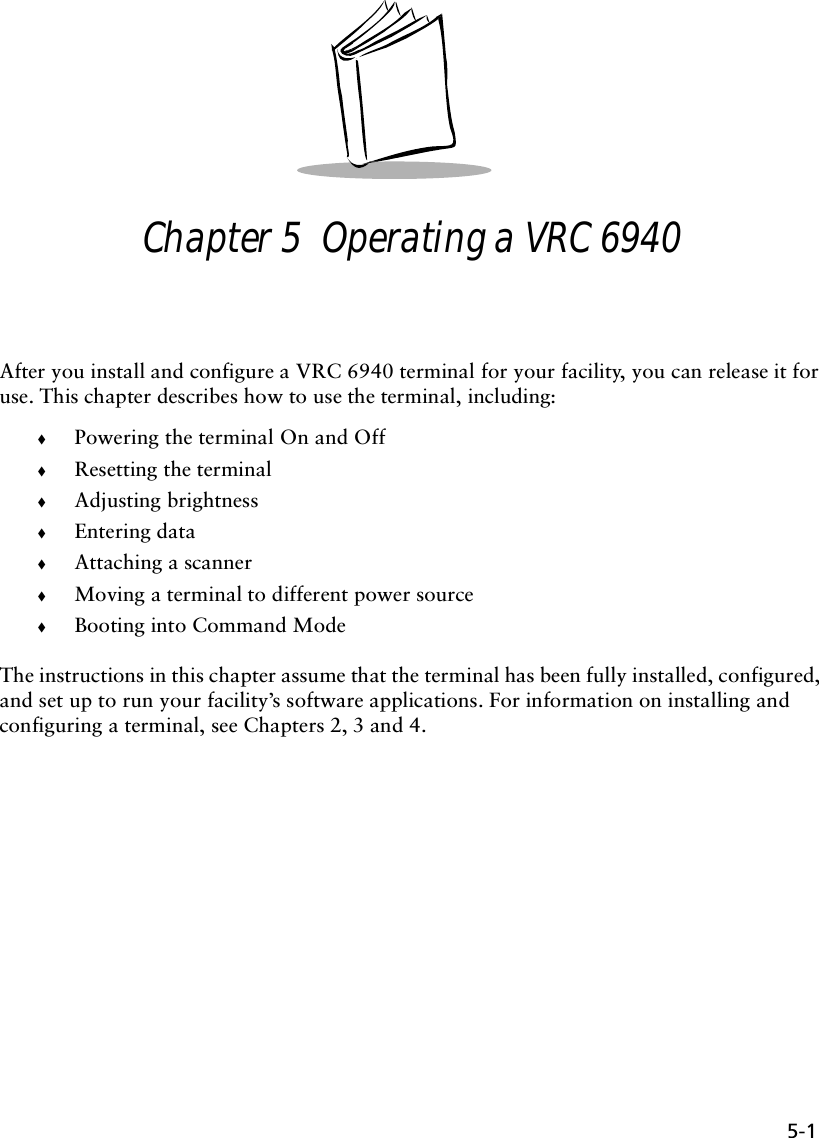 5-1Chapter 5  Operating a VRC 6940After you install and configure a VRC 6940 terminal for your facility, you can release it for use. This chapter describes how to use the terminal, including:!Powering the terminal On and Off!Resetting the terminal!Adjusting brightness!Entering data!Attaching a scanner!Moving a terminal to different power source!Booting into Command ModeThe instructions in this chapter assume that the terminal has been fully installed, configured, and set up to run your facility’s software applications. For information on installing and configuring a terminal, see Chapters 2, 3 and 4.