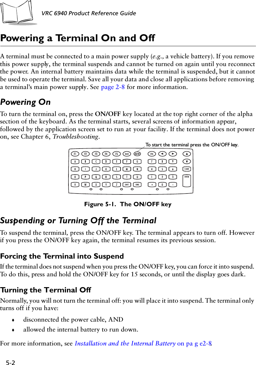 5-2 VRC 6940 Product Reference GuidePowering a Terminal On and OffA terminal must be connected to a main power supply (e.g., a vehicle battery). If you remove this power supply, the terminal suspends and cannot be turned on again until you reconnect the power. An internal battery maintains data while the terminal is suspended, but it cannot be used to operate the terminal. Save all your data and close all applications before removing a terminal’s main power supply. See page 2-8 for more information.Powering OnTo turn the terminal on, press the ON/OFF key located at the top right corner of the alpha section of the keyboard. As the terminal starts, several screens of information appear, followed by the application screen set to run at your facility. If the terminal does not power on, see Chapter 6, Troubleshooting.Figure 5-1.  The ON/OFF keySuspending or Turning Off the TerminalTo suspend the terminal, press the ON/OFF key. The terminal appears to turn off. However if you press the ON/OFF key again, the terminal resumes its previous session.Forcing the Terminal into SuspendIf the terminal does not suspend when you press the ON/OFF key, you can force it into suspend. To do this, press and hold the ON/OFF key for 15 seconds, or until the display goes dark. Turning the Terminal OffNormally, you will not turn the terminal off: you will place it into suspend. The terminal only turns off if you have:!disconnected the power cable, AND!allowed the internal battery to run down.For more information, see Installation and the Internal Battery on pa g e2-8.To start the terminal press the ON/OFF key.