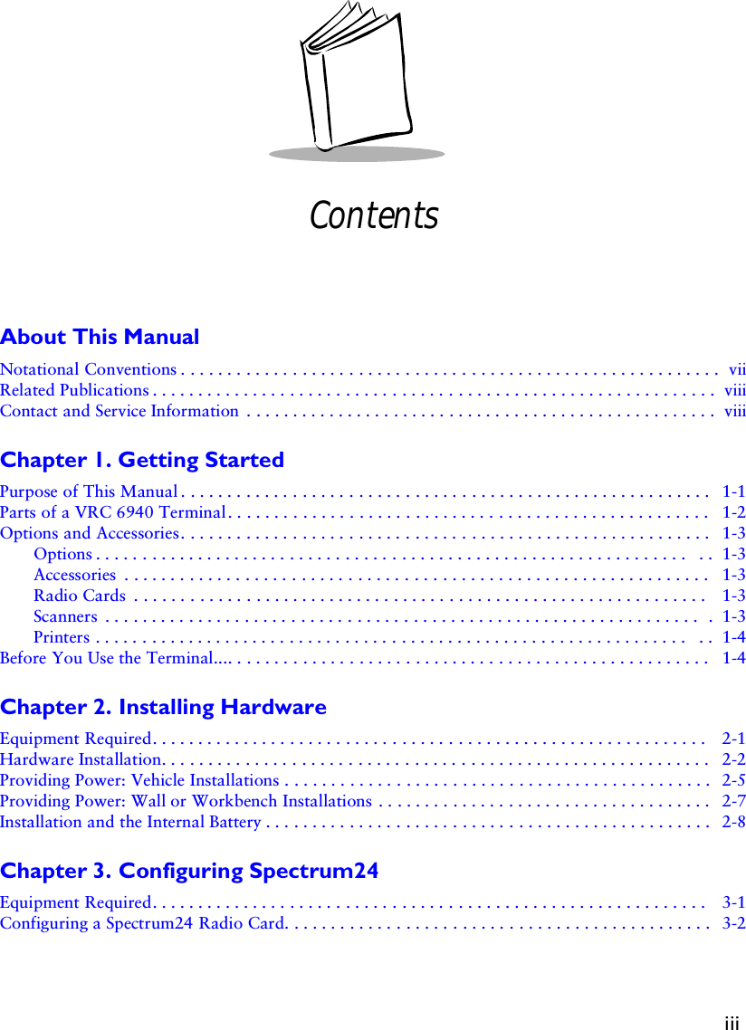 iiiContentsAbout This ManualNotational Conventions . . . . . . . . . . . . . . . . . . . . . . . . . . . . . . . . . . . . . . . . . . . . . . . . . . . . . . . . . .  viiRelated Publications . . . . . . . . . . . . . . . . . . . . . . . . . . . . . . . . . . . . . . . . . . . . . . . . . . . . . . . . . . . . . viiiContact and Service Information  . . . . . . . . . . . . . . . . . . . . . . . . . . . . . . . . . . . . . . . . . . . . . . . . . . . viiiChapter 1. Getting StartedPurpose of This Manual . . . . . . . . . . . . . . . . . . . . . . . . . . . . . . . . . . . . . . . . . . . . . . . . . . . . . . . . .  1-1Parts of a VRC 6940 Terminal. . . . . . . . . . . . . . . . . . . . . . . . . . . . . . . . . . . . . . . . . . . . . . . . . . . .  1-2Options and Accessories. . . . . . . . . . . . . . . . . . . . . . . . . . . . . . . . . . . . . . . . . . . . . . . . . . . . . . . . .  1-3Options . . . . . . . . . . . . . . . . . . . . . . . . . . . . . . . . . . . . . . . . . . . . . . . . . . . . . . . . . . . . . . . .  . .  1-3Accessories  . . . . . . . . . . . . . . . . . . . . . . . . . . . . . . . . . . . . . . . . . . . . . . . . . . . . . . . . . . . . . . .  1-3Radio Cards  . . . . . . . . . . . . . . . . . . . . . . . . . . . . . . . . . . . . . . . . . . . . . . . . . . . . . . . . . . . . . .  1-3Scanners  . . . . . . . . . . . . . . . . . . . . . . . . . . . . . . . . . . . . . . . . . . . . . . . . . . . . . . . . . . . . . . . .  .  1-3Printers . . . . . . . . . . . . . . . . . . . . . . . . . . . . . . . . . . . . . . . . . . . . . . . . . . . . . . . . . . . . . . . .  . .  1-4Before You Use the Terminal.... . . . . . . . . . . . . . . . . . . . . . . . . . . . . . . . . . . . . . . . . . . . . . . . . . . .  1-4Chapter 2. Installing HardwareEquipment Required. . . . . . . . . . . . . . . . . . . . . . . . . . . . . . . . . . . . . . . . . . . . . . . . . . . . . . . . . . . .  2-1Hardware Installation. . . . . . . . . . . . . . . . . . . . . . . . . . . . . . . . . . . . . . . . . . . . . . . . . . . . . . . . . . .  2-2Providing Power: Vehicle Installations . . . . . . . . . . . . . . . . . . . . . . . . . . . . . . . . . . . . . . . . . . . . . .  2-5Providing Power: Wall or Workbench Installations . . . . . . . . . . . . . . . . . . . . . . . . . . . . . . . . . . . .  2-7Installation and the Internal Battery . . . . . . . . . . . . . . . . . . . . . . . . . . . . . . . . . . . . . . . . . . . . . . . .  2-8Chapter 3. Configuring Spectrum24Equipment Required. . . . . . . . . . . . . . . . . . . . . . . . . . . . . . . . . . . . . . . . . . . . . . . . . . . . . . . . . . . .  3-1Configuring a Spectrum24 Radio Card. . . . . . . . . . . . . . . . . . . . . . . . . . . . . . . . . . . . . . . . . . . . . .  3-2