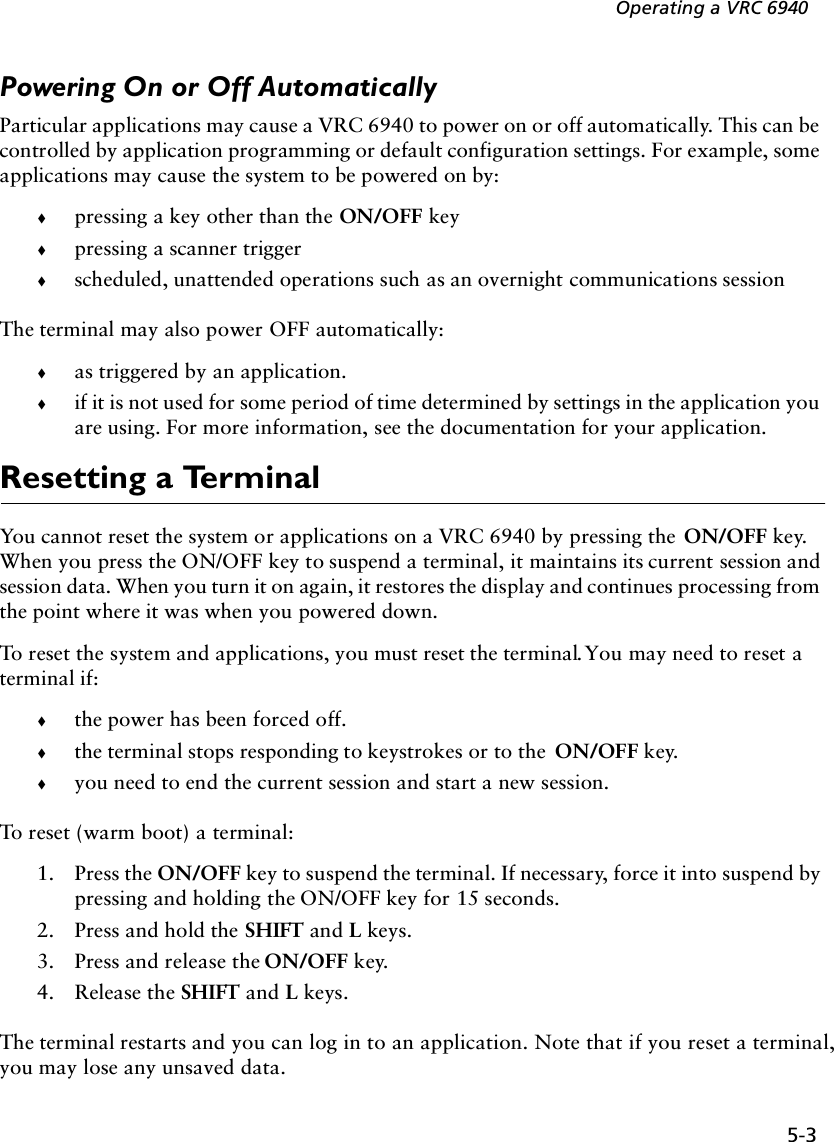 5-3Operating a VRC 6940Powering On or Off AutomaticallyParticular applications may cause a VRC 6940 to power on or off automatically. This can be controlled by application programming or default configuration settings. For example, some applications may cause the system to be powered on by:!pressing a key other than the ON/OFF key!pressing a scanner trigger!scheduled, unattended operations such as an overnight communications sessionThe terminal may also power OFF automatically:!as triggered by an application. !if it is not used for some period of time determined by settings in the application you are using. For more information, see the documentation for your application.Resetting a TerminalYou cannot reset the system or applications on a VRC 6940 by pressing the  ON/OFF key. When you press the ON/OFF key to suspend a terminal, it maintains its current session and session data. When you turn it on again, it restores the display and continues processing from the point where it was when you powered down. To reset the system and applications, you must reset the terminal. You may need to reset a terminal if:!the power has been forced off. !the terminal stops responding to keystrokes or to the  ON/OFF key.!you need to end the current session and start a new session.To reset (warm boot) a terminal:1. Press the ON/OFF key to suspend the terminal. If necessary, force it into suspend by pressing and holding the ON/OFF key for 15 seconds.2. Press and hold the SHIFT and L keys.3. Press and release the ON/OFF key.4. Release the SHIFT and L keys.The terminal restarts and you can log in to an application. Note that if you reset a terminal, you may lose any unsaved data.