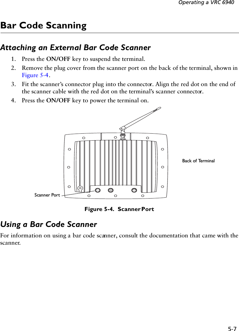 5-7Operating a VRC 6940Bar Code ScanningAttaching an External Bar Code Scanner1. Press the ON/OFF key to suspend the terminal.2. Remove the plug cover from the scanner port on the back of the terminal, shown in Figure 5-4. 3. Fit the scanner’s connector plug into the connector. Align the red dot on the end of the scanner cable with the red dot on the terminal’s scanner connector.4. Press the ON/OFF key to power the terminal on.Figure 5-4.  Scanner PortUsing a Bar Code ScannerFor information on using a bar code scanner, consult the documentation that came with the scanner.Scanner PortBack of Terminal