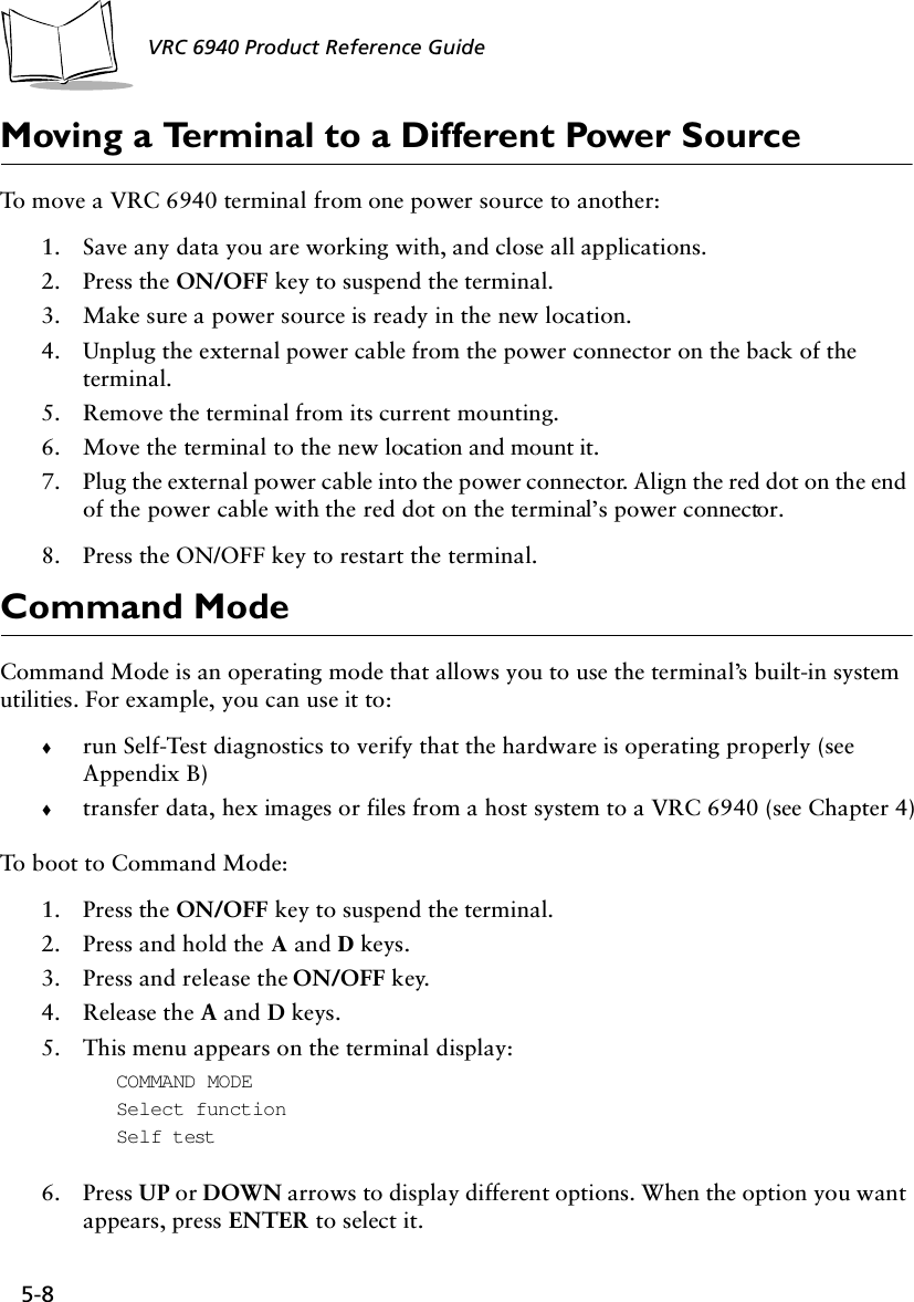 5-8 VRC 6940 Product Reference GuideMoving a Terminal to a Different Power SourceTo move a VRC 6940 terminal from one power source to another:1. Save any data you are working with, and close all applications.2. Press the ON/OFF key to suspend the terminal.3. Make sure a power source is ready in the new location.4. Unplug the external power cable from the power connector on the back of the terminal.5. Remove the terminal from its current mounting.6. Move the terminal to the new location and mount it.7. Plug the external power cable into the power connector. Align the red dot on the end of the power cable with the red dot on the terminal’s power connector.8. Press the ON/OFF key to restart the terminal.Command ModeCommand Mode is an operating mode that allows you to use the terminal’s built-in system utilities. For example, you can use it to:!run Self-Test diagnostics to verify that the hardware is operating properly (see Appendix B)!transfer data, hex images or files from a host system to a VRC 6940 (see Chapter 4)To boot to Command Mode:1. Press the ON/OFF key to suspend the terminal.2. Press and hold the A and D keys.3. Press and release the ON/OFF key.4. Release the A and D keys.5. This menu appears on the terminal display:COMMAND MODESelect functionSelf test6. Press UP or DOWN arrows to display different options. When the option you want appears, press ENTER to select it.