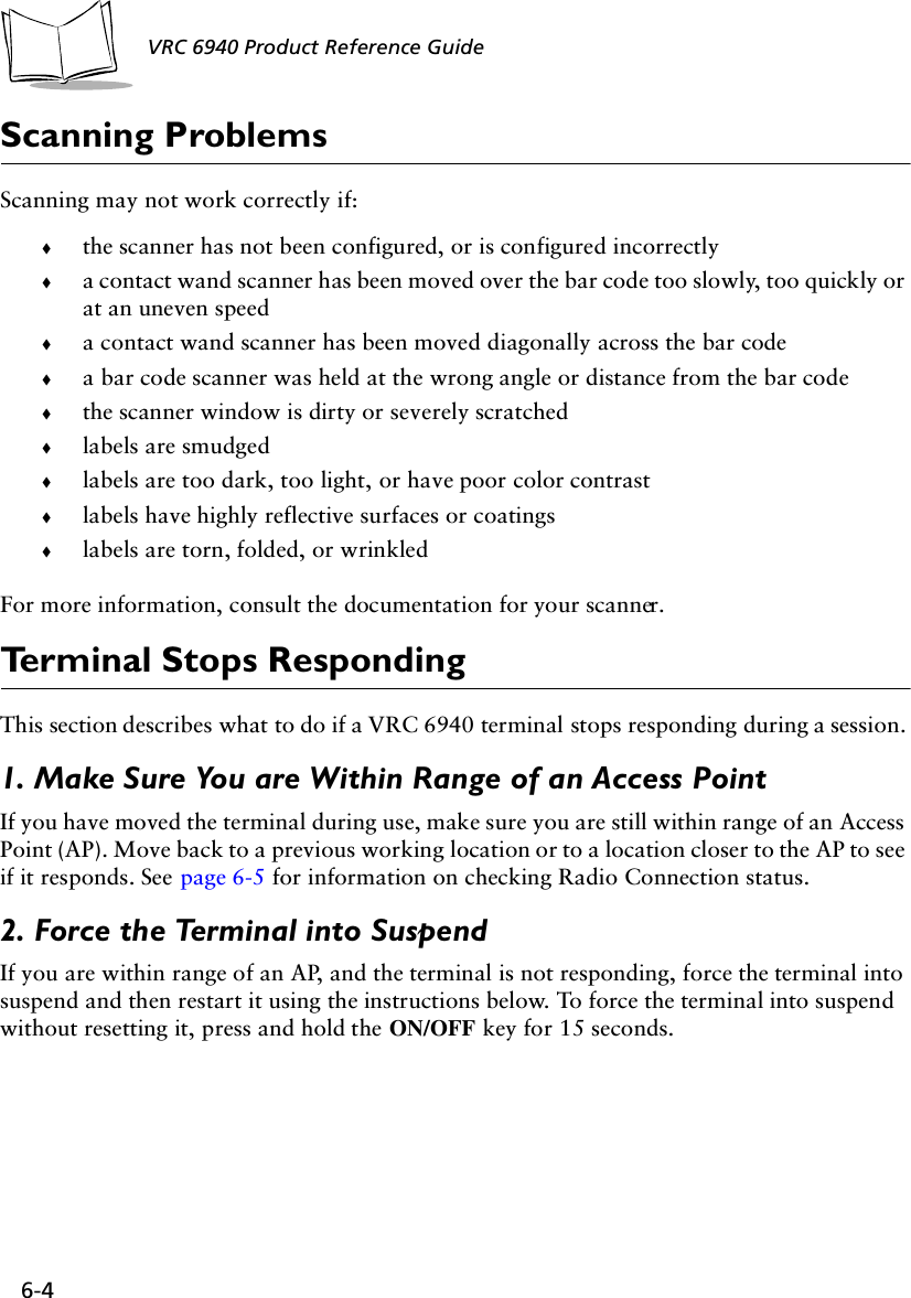 6-4 VRC 6940 Product Reference GuideScanning ProblemsScanning may not work correctly if:!the scanner has not been configured, or is configured incorrectly!a contact wand scanner has been moved over the bar code too slowly, too quickly or at an uneven speed!a contact wand scanner has been moved diagonally across the bar code!a bar code scanner was held at the wrong angle or distance from the bar code!the scanner window is dirty or severely scratched!labels are smudged!labels are too dark, too light, or have poor color contrast!labels have highly reflective surfaces or coatings!labels are torn, folded, or wrinkledFor more information, consult the documentation for your scanner.Terminal Stops RespondingThis section describes what to do if a VRC 6940 terminal stops responding during a session. 1. Make Sure You are Within Range of an Access PointIf you have moved the terminal during use, make sure you are still within range of an Access Point (AP). Move back to a previous working location or to a location closer to the AP to see if it responds. See page 6-5 for information on checking Radio Connection status.2. Force the Terminal into SuspendIf you are within range of an AP, and the terminal is not responding, force the terminal into suspend and then restart it using the instructions below. To force the terminal into suspend without resetting it, press and hold the ON/OFF key for 15 seconds.