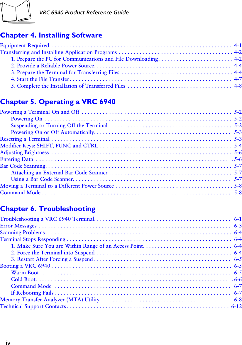 ivVRC 6940 Product Reference GuideChapter 4. Installing SoftwareEquipment Required . . . . . . . . . . . . . . . . . . . . . . . . . . . . . . . . . . . . . . . . . . . . . . . . . . . . . . . . . . . . 4-1Transferring and Installing Application Programs . . . . . . . . . . . . . . . . . . . . . . . . . . . . . . . . . . . . . . 4-21. Prepare the PC for Communications and File Downloading. . . . . . . . . . . . . . . . . . . . . . . . . 4-22. Provide a Reliable Power Source. . . . . . . . . . . . . . . . . . . . . . . . . . . . . . . . . . . . . . . . . . . . . . 4-43. Prepare the Terminal for Transferring Files  . . . . . . . . . . . . . . . . . . . . . . . . . . . . . . . . . . . . . 4-44. Start the File Transfer. . . . . . . . . . . . . . . . . . . . . . . . . . . . . . . . . . . . . . . . . . . . . . . . . . . . . . 4-75. Complete the Installation of Transferred Files  . . . . . . . . . . . . . . . . . . . . . . . . . . . . . . . . . . . 4-8Chapter 5. Operating a VRC 6940Powering a Terminal On and Off  . . . . . . . . . . . . . . . . . . . . . . . . . . . . . . . . . . . . . . . . . . . . . . . . . . 5-2Powering On  . . . . . . . . . . . . . . . . . . . . . . . . . . . . . . . . . . . . . . . . . . . . . . . . . . . . . . . . . . . . . . 5-2Suspending or Turning Off the Terminal . . . . . . . . . . . . . . . . . . . . . . . . . . . . . . . . . . . . . . . . . 5-2Powering On or Off Automatically. . . . . . . . . . . . . . . . . . . . . . . . . . . . . . . . . . . . . . . . . . . . . . 5-3Resetting a Terminal . . . . . . . . . . . . . . . . . . . . . . . . . . . . . . . . . . . . . . . . . . . . . . . . . . . . . . . . . . . . 5-3Modifier Keys: SHIFT, FUNC and CTRL  . . . . . . . . . . . . . . . . . . . . . . . . . . . . . . . . . . . . . . . . . . . . 5-4Adjusting Brightness  . . . . . . . . . . . . . . . . . . . . . . . . . . . . . . . . . . . . . . . . . . . . . . . . . . . . . . . . . . . . 5-6Entering Data  . . . . . . . . . . . . . . . . . . . . . . . . . . . . . . . . . . . . . . . . . . . . . . . . . . . . . . . . . . . . . . . .  . 5-6Bar Code Scanning. . . . . . . . . . . . . . . . . . . . . . . . . . . . . . . . . . . . . . . . . . . . . . . . . . . . . . . . . . . . . . 5-7Attaching an External Bar Code Scanner . . . . . . . . . . . . . . . . . . . . . . . . . . . . . . . . . . . . . . . . . 5-7Using a Bar Code Scanner. . . . . . . . . . . . . . . . . . . . . . . . . . . . . . . . . . . . . . . . . . . . . . . . . . . . .5-7Moving a Terminal to a Different Power Source . . . . . . . . . . . . . . . . . . . . . . . . . . . . . . . . . . . . . . . 5-8Command Mode . . . . . . . . . . . . . . . . . . . . . . . . . . . . . . . . . . . . . . . . . . . . . . . . . . . . . . . . . . . . . . . 5-8Chapter 6. TroubleshootingTroubleshooting a VRC 6940 Terminal. . . . . . . . . . . . . . . . . . . . . . . . . . . . . . . . . . . . . . . . . . . . . . 6-1Error Messages  . . . . . . . . . . . . . . . . . . . . . . . . . . . . . . . . . . . . . . . . . . . . . . . . . . . . . . . . . . . . . . . . 6-3Scanning Problems. . . . . . . . . . . . . . . . . . . . . . . . . . . . . . . . . . . . . . . . . . . . . . . . . . . . . . . . . . . . . . 6-4Terminal Stops Responding . . . . . . . . . . . . . . . . . . . . . . . . . . . . . . . . . . . . . . . . . . . . . . . . . . . . . . . 6-41. Make Sure You are Within Range of an Access Point. . . . . . . . . . . . . . . . . . . . . . . . . . . . . . 6-42. Force the Terminal into Suspend  . . . . . . . . . . . . . . . . . . . . . . . . . . . . . . . . . . . . . . . . . . . . . 6-43. Restart After Forcing a Suspend . . . . . . . . . . . . . . . . . . . . . . . . . . . . . . . . . . . . . . . . . . . . . . 6-5Booting a VRC 6940 . . . . . . . . . . . . . . . . . . . . . . . . . . . . . . . . . . . . . . . . . . . . . . . . . . . . . . . . . . . . 6-5Warm Boot. . . . . . . . . . . . . . . . . . . . . . . . . . . . . . . . . . . . . . . . . . . . . . . . . . . . . . . . . . . . . . . . 6-5Cold Boot . . . . . . . . . . . . . . . . . . . . . . . . . . . . . . . . . . . . . . . . . . . . . . . . . . . . . . . . . . . . . . . .  . 6-6Command Mode  . . . . . . . . . . . . . . . . . . . . . . . . . . . . . . . . . . . . . . . . . . . . . . . . . . . . . . . . . . . 6-7If Rebooting Fails . . . . . . . . . . . . . . . . . . . . . . . . . . . . . . . . . . . . . . . . . . . . . . . . . . . . . . . . . . . 6-7Memory Transfer Analyzer (MTA) Utility  . . . . . . . . . . . . . . . . . . . . . . . . . . . . . . . . . . . . . . . . . . . 6-8Technical Support Contacts. . . . . . . . . . . . . . . . . . . . . . . . . . . . . . . . . . . . . . . . . . . . . . . . . . . . . . 6-12