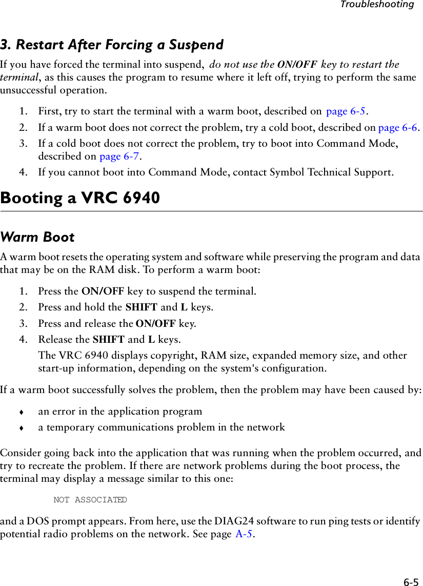 6-5Troubleshooting3. Restart After Forcing a SuspendIf you have forced the terminal into suspend,  do not use the ON/OFF key to restart the terminal, as this causes the program to resume where it left off, trying to perform the same unsuccessful operation. 1. First, try to start the terminal with a warm boot, described on  page 6-5. 2. If a warm boot does not correct the problem, try a cold boot, described on page 6-6. 3. If a cold boot does not correct the problem, try to boot into Command Mode, described on page 6-7. 4. If you cannot boot into Command Mode, contact Symbol Technical Support.Booting a VRC 6940Warm BootA warm boot resets the operating system and software while preserving the program and data that may be on the RAM disk. To perform a warm boot:1. Press the ON/OFF key to suspend the terminal.2. Press and hold the SHIFT and L keys.3. Press and release the ON/OFF key.4. Release the SHIFT and L keys.The VRC 6940 displays copyright, RAM size, expanded memory size, and other start-up information, depending on the system&apos;s configuration. If a warm boot successfully solves the problem, then the problem may have been caused by:!an error in the application program !a temporary communications problem in the networkConsider going back into the application that was running when the problem occurred, and try to recreate the problem. If there are network problems during the boot process, the terminal may display a message similar to this one:NOT ASSOCIATEDand a DOS prompt appears. From here, use the DIAG24 software to run ping tests or identify potential radio problems on the network. See page A-5.