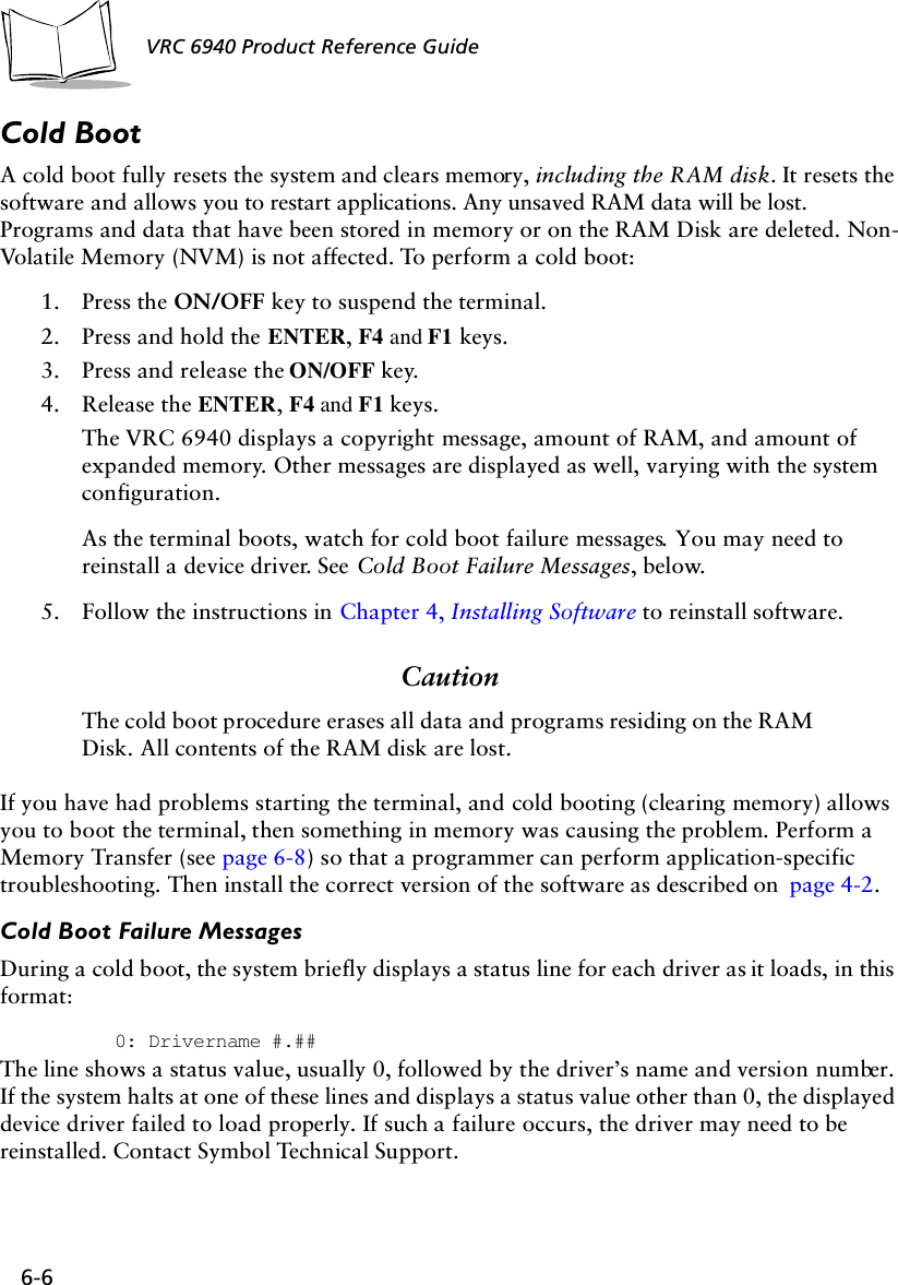 6-6 VRC 6940 Product Reference GuideCold BootA cold boot fully resets the system and clears memory, including the RAM disk. It resets the software and allows you to restart applications. Any unsaved RAM data will be lost. Programs and data that have been stored in memory or on the RAM Disk are deleted. Non-Volatile Memory (NVM) is not affected. To perform a cold boot:1. Press the ON/OFF key to suspend the terminal.2. Press and hold the ENTER, F4 and F1 keys.3. Press and release the ON/OFF key.4. Release the ENTER, F4 and F1 keys.The VRC 6940 displays a copyright message, amount of RAM, and amount of expanded memory. Other messages are displayed as well, varying with the system configuration.As the terminal boots, watch for cold boot failure messages. You may need to reinstall a device driver. See Cold Boot Failure Messages, below.5. Follow the instructions in Chapter 4, Installing Software to reinstall software.CautionThe cold boot procedure erases all data and programs residing on the RAM Disk. All contents of the RAM disk are lost. If you have had problems starting the terminal, and cold booting (clearing memory) allows you to boot the terminal, then something in memory was causing the problem. Perform a Memory Transfer (see page 6-8) so that a programmer can perform application-specific troubleshooting. Then install the correct version of the software as described on  page 4-2.Cold Boot Failure MessagesDuring a cold boot, the system briefly displays a status line for each driver as it loads, in this format: 0: Drivername #.##The line shows a status value, usually 0, followed by the driver’s name and version number. If the system halts at one of these lines and displays a status value other than 0, the displayed device driver failed to load properly. If such a failure occurs, the driver may need to be reinstalled. Contact Symbol Technical Support.