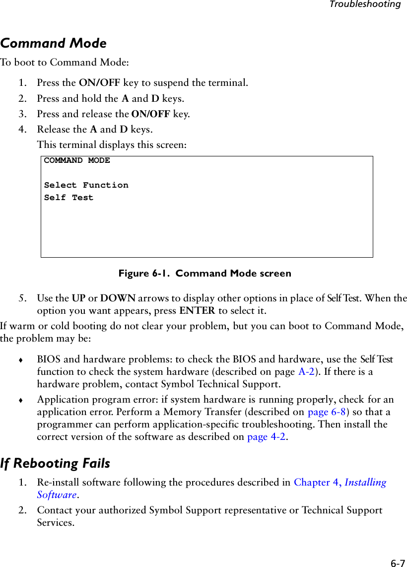 6-7TroubleshootingCommand ModeTo boot to Command Mode:1. Press the ON/OFF key to suspend the terminal.2. Press and hold the A and D keys.3. Press and release the ON/OFF key.4. Release the A and D keys. This terminal displays this screen:Figure 6-1.  Command Mode screen5. Use the UP or DOWN arrows to display other options in place of Self Test. When the option you want appears, press ENTER to select it.If warm or cold booting do not clear your problem, but you can boot to Command Mode, the problem may be:!BIOS and hardware problems: to check the BIOS and hardware, use the Self Test function to check the system hardware (described on page A-2). If there is a hardware problem, contact Symbol Technical Support.!Application program error: if system hardware is running properly, check for an application error. Perform a Memory Transfer (described on page 6-8) so that a programmer can perform application-specific troubleshooting. Then install the correct version of the software as described on page 4-2.If Rebooting Fails1. Re-install software following the procedures described in Chapter 4, Installing Software.2. Contact your authorized Symbol Support representative or Technical Support Services.COMMAND MODESelect FunctionSelf Test