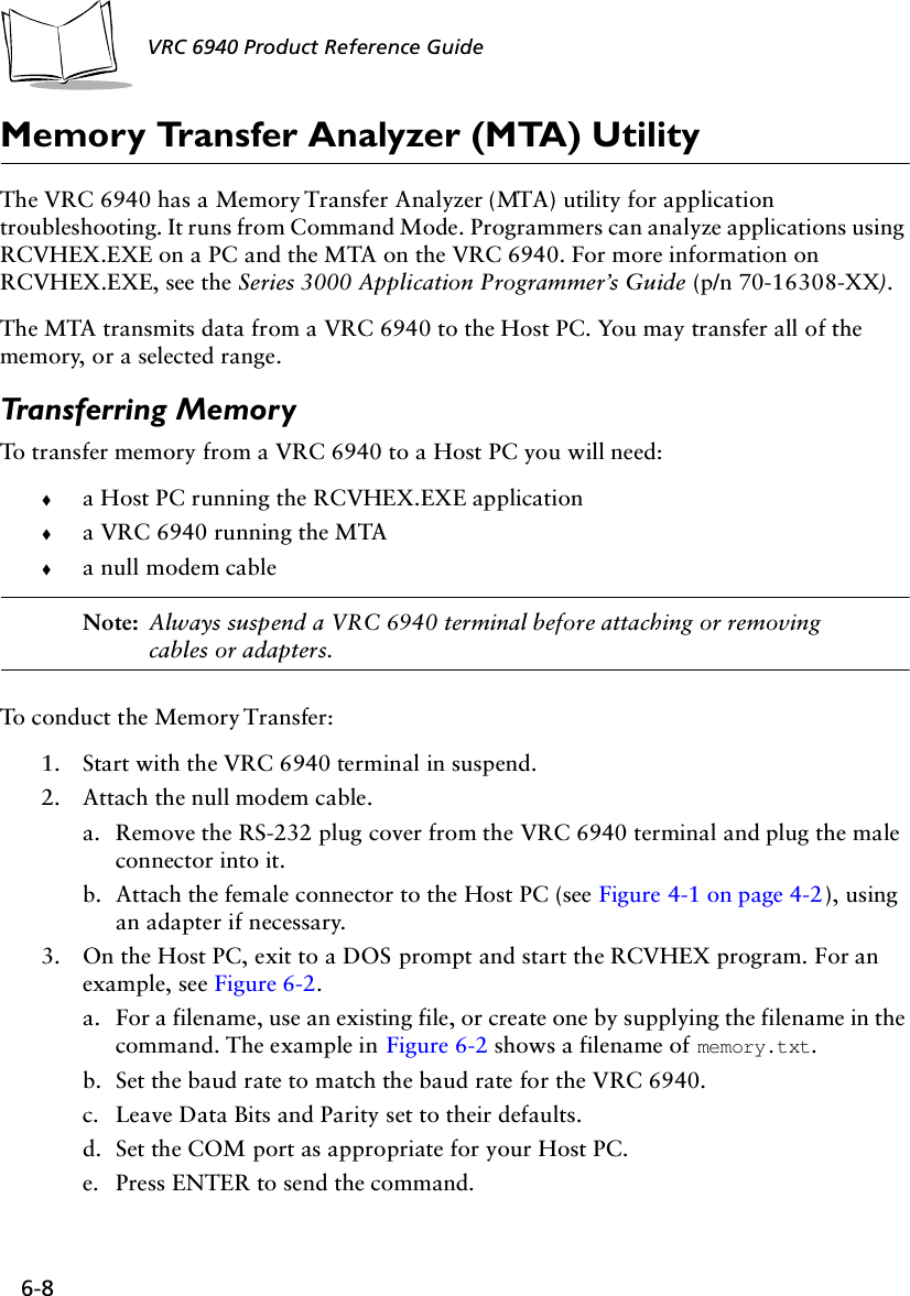 6-8 VRC 6940 Product Reference GuideMemory Transfer Analyzer (MTA) Utility The VRC 6940 has a Memory Transfer Analyzer (MTA) utility for application troubleshooting. It runs from Command Mode. Programmers can analyze applications using RCVHEX.EXE on a PC and the MTA on the VRC 6940. For more information on RCVHEX.EXE, see the Series 3000 Application Programmer’s Guide (p/n 70-16308-XX).The MTA transmits data from a VRC 6940 to the Host PC. You may transfer all of the memory, or a selected range. Transferring MemoryTo transfer memory from a VRC 6940 to a Host PC you will need:!a Host PC running the RCVHEX.EXE application!a VRC 6940 running the MTA!a null modem cable Note: Always suspend a VRC 6940 terminal before attaching or removing cables or adapters.To conduct the Memory Transfer:1. Start with the VRC 6940 terminal in suspend.2. Attach the null modem cable. a. Remove the RS-232 plug cover from the VRC 6940 terminal and plug the male connector into it. b. Attach the female connector to the Host PC (see Figure 4-1 on page 4-2), using an adapter if necessary.3. On the Host PC, exit to a DOS prompt and start the RCVHEX program. For an example, see Figure 6-2.a. For a filename, use an existing file, or create one by supplying the filename in the command. The example in Figure 6-2 shows a filename of memory.txt. b. Set the baud rate to match the baud rate for the VRC 6940. c. Leave Data Bits and Parity set to their defaults. d. Set the COM port as appropriate for your Host PC.e. Press ENTER to send the command.