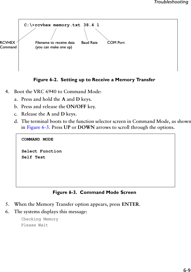 6-9TroubleshootingFigure 6-2.  Setting up to Receive a Memory Transfer4. Boot the VRC 6940 to Command Mode:a. Press and hold the A and D keys.b. Press and release the ON/OFF key.c. Release the A and D keys.d. The terminal boots to the function selector screen in Command Mode, as shown in Figure 6-3. Press UP or DOWN arrows to scroll through the options.Figure 6-3.  Command Mode Screen5. When the Memory Transfer option appears, press ENTER. 6. The systems displays this message:Checking MemoryPlease WaitC:\&gt;rcvhex memory.txt 38.4 1RCVHEX Filename to receive data(you can make one up)Baud Rate COM PortCommandCOMMAND MODESelect FunctionSelf Test