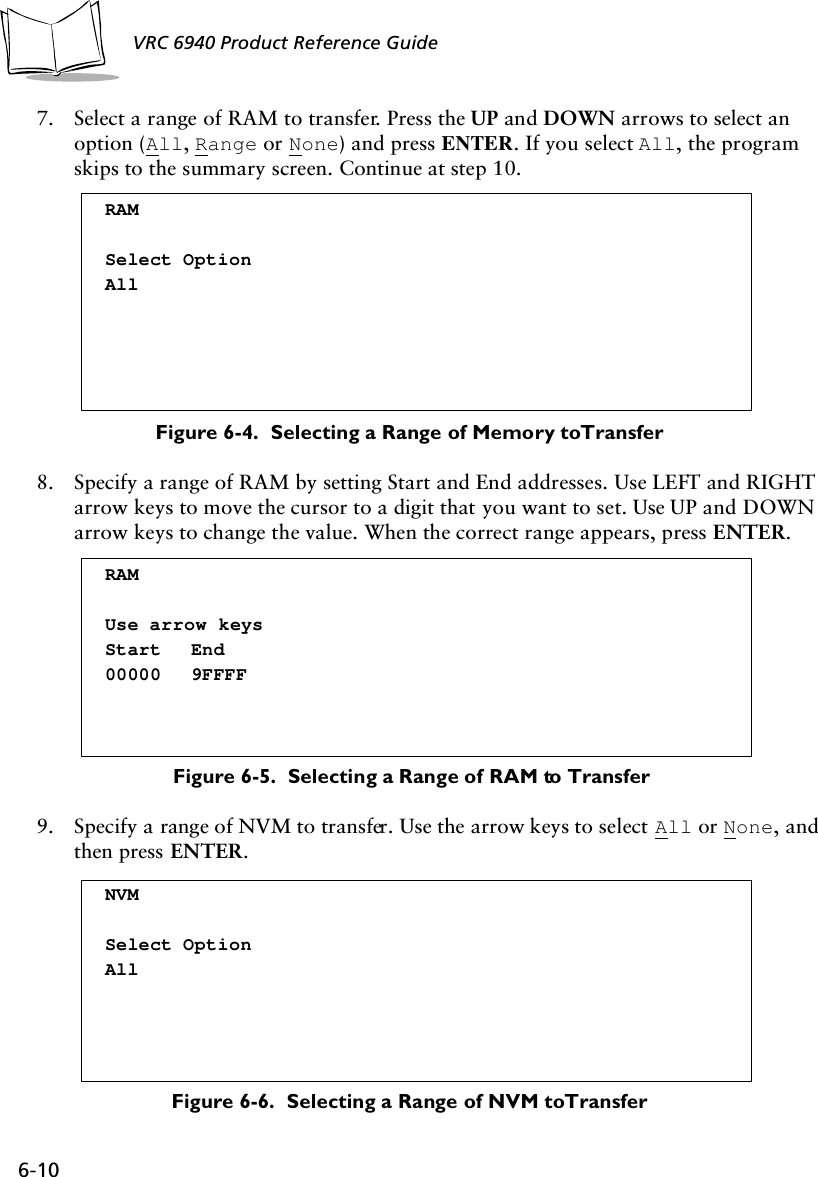 6-10 VRC 6940 Product Reference Guide7. Select a range of RAM to transfer. Press the UP and DOWN arrows to select an option (All, Range or None) and press ENTER. If you select All, the program skips to the summary screen. Continue at step 10. Figure 6-4.  Selecting a Range of Memory to Transfer8. Specify a range of RAM by setting Start and End addresses. Use LEFT and RIGHT arrow keys to move the cursor to a digit that you want to set. Use UP and DOWN arrow keys to change the value. When the correct range appears, press ENTER.Figure 6-5.  Selecting a Range of RAM to Transfer9. Specify a range of NVM to transfer. Use the arrow keys to select All or None, and then press ENTER.Figure 6-6.  Selecting a Range of NVM to TransferRAMSelect OptionAllRAMUse arrow keysStart End00000 9FFFFNVMSelect OptionAll