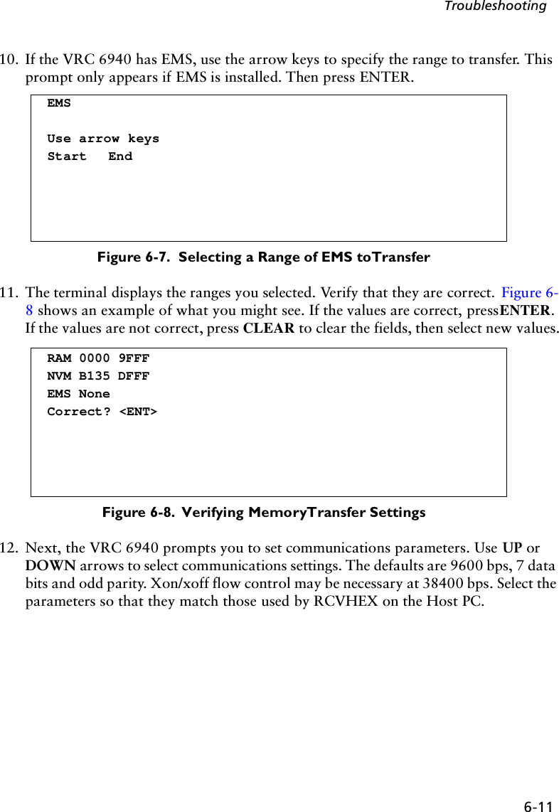 6-11Troubleshooting10. If the VRC 6940 has EMS, use the arrow keys to specify the range to transfer. This prompt only appears if EMS is installed. Then press ENTER.Figure 6-7.  Selecting a Range of EMS to Transfer11. The terminal displays the ranges you selected. Verify that they are correct.  Figure 6-8 shows an example of what you might see. If the values are correct, press ENTER. If the values are not correct, press CLEAR to clear the fields, then select new values.Figure 6-8.  Verifying Memory Transfer Settings12. Next, the VRC 6940 prompts you to set communications parameters. Use UP or DOWN arrows to select communications settings. The defaults are 9600 bps, 7 data bits and odd parity. Xon/xoff flow control may be necessary at 38400 bps. Select the parameters so that they match those used by RCVHEX on the Host PC.EMSUse arrow keysStart EndRAM 0000 9FFFNVM B135 DFFFEMS NoneCorrect? &lt;ENT&gt;