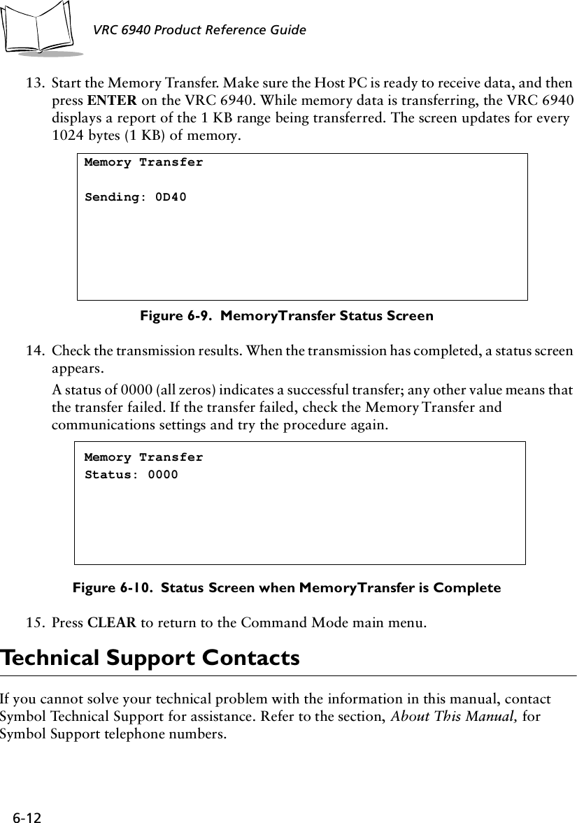 6-12 VRC 6940 Product Reference Guide13. Start the Memory Transfer. Make sure the Host PC is ready to receive data, and then press ENTER on the VRC 6940. While memory data is transferring, the VRC 6940 displays a report of the 1 KB range being transferred. The screen updates for every 1024 bytes (1 KB) of memory.Figure 6-9.  Memory Transfer Status Screen14. Check the transmission results. When the transmission has completed, a status screen appears.A status of 0000 (all zeros) indicates a successful transfer; any other value means that the transfer failed. If the transfer failed, check the Memory Transfer and communications settings and try the procedure again.Figure 6-10.  Status Screen when Memory Transfer is Complete15. Press CLEAR to return to the Command Mode main menu.Technical Support ContactsIf you cannot solve your technical problem with the information in this manual, contact Symbol Technical Support for assistance. Refer to the section, About This Manual, for Symbol Support telephone numbers.Memory TransferSending: 0D40Memory TransferStatus: 0000