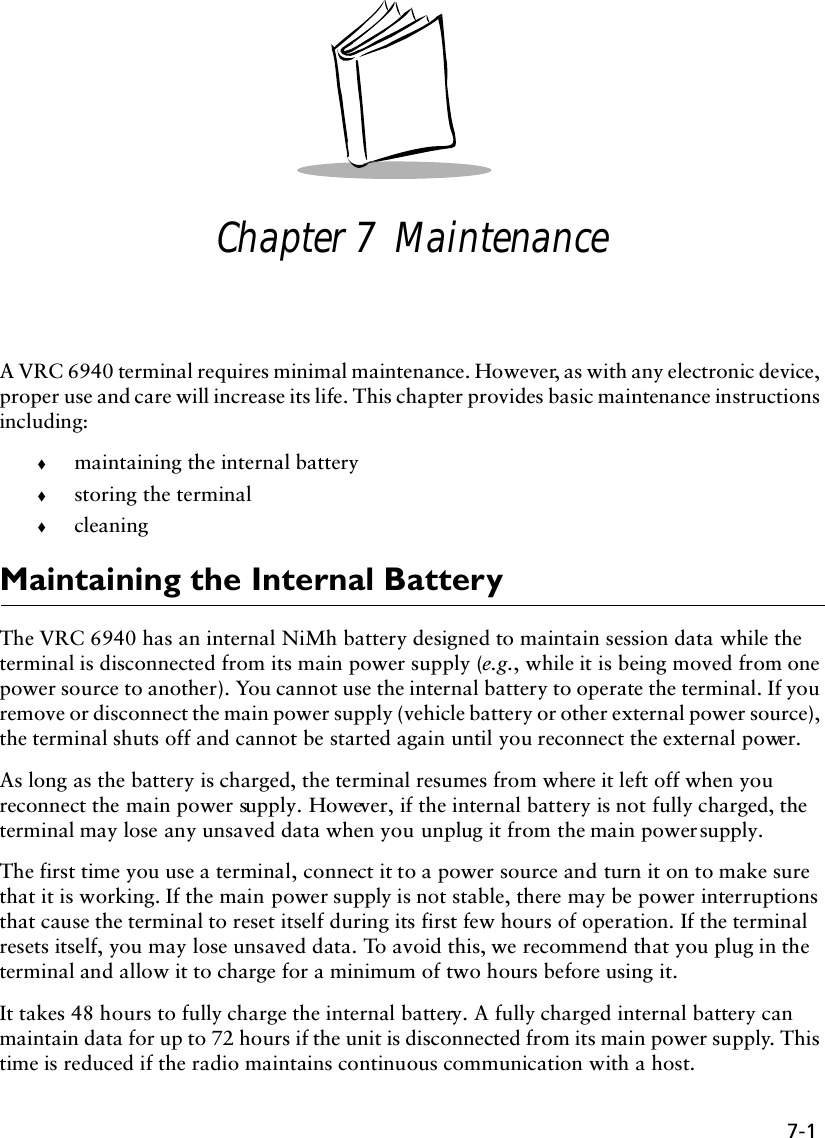 7-1Chapter 7  MaintenanceA VRC 6940 terminal requires minimal maintenance. However, as with any electronic device, proper use and care will increase its life. This chapter provides basic maintenance instructions including:!maintaining the internal battery!storing the terminal !cleaningMaintaining the Internal BatteryThe VRC 6940 has an internal NiMh battery designed to maintain session data while the terminal is disconnected from its main power supply (e.g., while it is being moved from one power source to another). You cannot use the internal battery to operate the terminal. If you remove or disconnect the main power supply (vehicle battery or other external power source), the terminal shuts off and cannot be started again until you reconnect the external power. As long as the battery is charged, the terminal resumes from where it left off when you reconnect the main power supply. However, if the internal battery is not fully charged, the terminal may lose any unsaved data when you unplug it from the main power supply.The first time you use a terminal, connect it to a power source and turn it on to make sure that it is working. If the main power supply is not stable, there may be power interruptions that cause the terminal to reset itself during its first few hours of operation. If the terminal resets itself, you may lose unsaved data. To avoid this, we recommend that you plug in the terminal and allow it to charge for a minimum of two hours before using it. It takes 48 hours to fully charge the internal battery. A fully charged internal battery can maintain data for up to 72 hours if the unit is disconnected from its main power supply. This time is reduced if the radio maintains continuous communication with a host.