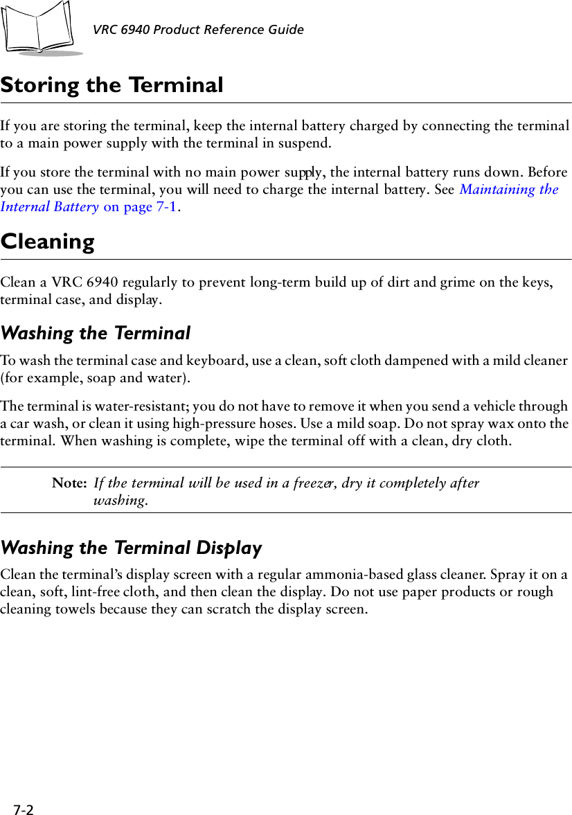 7-2 VRC 6940 Product Reference GuideStoring the TerminalIf you are storing the terminal, keep the internal battery charged by connecting the terminal to a main power supply with the terminal in suspend.If you store the terminal with no main power supply, the internal battery runs down. Before you can use the terminal, you will need to charge the internal battery. See Maintaining the Internal Battery on page 7-1.CleaningClean a VRC 6940 regularly to prevent long-term build up of dirt and grime on the keys, terminal case, and display.Washing the TerminalTo wash the terminal case and keyboard, use a clean, soft cloth dampened with a mild cleaner (for example, soap and water). The terminal is water-resistant; you do not have to remove it when you send a vehicle through a car wash, or clean it using high-pressure hoses. Use a mild soap. Do not spray wax onto the terminal. When washing is complete, wipe the terminal off with a clean, dry cloth. Note: If the terminal will be used in a freezer, dry it completely after washing.Washing the Terminal DisplayClean the terminal’s display screen with a regular ammonia-based glass cleaner. Spray it on a clean, soft, lint-free cloth, and then clean the display. Do not use paper products or rough cleaning towels because they can scratch the display screen.