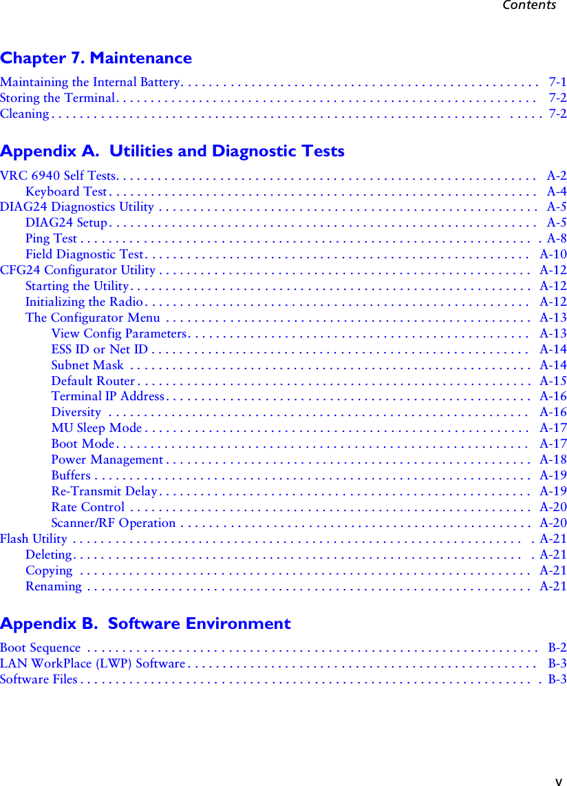 vContentsChapter 7. MaintenanceMaintaining the Internal Battery. . . . . . . . . . . . . . . . . . . . . . . . . . . . . . . . . . . . . . . . . . . . . . . . . . .  7-1Storing the Terminal. . . . . . . . . . . . . . . . . . . . . . . . . . . . . . . . . . . . . . . . . . . . . . . . . . . . . . . . . . . .  7-2Cleaning . . . . . . . . . . . . . . . . . . . . . . . . . . . . . . . . . . . . . . . . . . . . . . . . . . . . . . . . . . . . . . . .  . . . . .  7-2Appendix A.  Utilities and Diagnostic TestsVRC 6940 Self Tests. . . . . . . . . . . . . . . . . . . . . . . . . . . . . . . . . . . . . . . . . . . . . . . . . . . . . . . . . . . .  A-2Keyboard Test. . . . . . . . . . . . . . . . . . . . . . . . . . . . . . . . . . . . . . . . . . . . . . . . . . . . . . . . . . . . .  A-4DIAG24 Diagnostics Utility . . . . . . . . . . . . . . . . . . . . . . . . . . . . . . . . . . . . . . . . . . . . . . . . . . . . . .  A-5DIAG24 Setup. . . . . . . . . . . . . . . . . . . . . . . . . . . . . . . . . . . . . . . . . . . . . . . . . . . . . . . . . . . . .  A-5Ping Test . . . . . . . . . . . . . . . . . . . . . . . . . . . . . . . . . . . . . . . . . . . . . . . . . . . . . . . . . . . . . . . .  . A-8Field Diagnostic Test. . . . . . . . . . . . . . . . . . . . . . . . . . . . . . . . . . . . . . . . . . . . . . . . . . . . . . .  A-10CFG24 Configurator Utility . . . . . . . . . . . . . . . . . . . . . . . . . . . . . . . . . . . . . . . . . . . . . . . . . . . . .  A-12Starting the Utility. . . . . . . . . . . . . . . . . . . . . . . . . . . . . . . . . . . . . . . . . . . . . . . . . . . . . . . . .  A-12Initializing the Radio. . . . . . . . . . . . . . . . . . . . . . . . . . . . . . . . . . . . . . . . . . . . . . . . . . . . . . .  A-12The Configurator Menu  . . . . . . . . . . . . . . . . . . . . . . . . . . . . . . . . . . . . . . . . . . . . . . . . . . . .  A-13View Config Parameters. . . . . . . . . . . . . . . . . . . . . . . . . . . . . . . . . . . . . . . . . . . . . . . . .  A-13ESS ID or Net ID . . . . . . . . . . . . . . . . . . . . . . . . . . . . . . . . . . . . . . . . . . . . . . . . . . . . . .  A-14Subnet Mask  . . . . . . . . . . . . . . . . . . . . . . . . . . . . . . . . . . . . . . . . . . . . . . . . . . . . . . . . .  A-14Default Router . . . . . . . . . . . . . . . . . . . . . . . . . . . . . . . . . . . . . . . . . . . . . . . . . . . . . . . .  A-15Terminal IP Address. . . . . . . . . . . . . . . . . . . . . . . . . . . . . . . . . . . . . . . . . . . . . . . . . . . .  A-16Diversity  . . . . . . . . . . . . . . . . . . . . . . . . . . . . . . . . . . . . . . . . . . . . . . . . . . . . . . . . . . . .  A-16MU Sleep Mode . . . . . . . . . . . . . . . . . . . . . . . . . . . . . . . . . . . . . . . . . . . . . . . . . . . . . . .  A-17Boot Mode . . . . . . . . . . . . . . . . . . . . . . . . . . . . . . . . . . . . . . . . . . . . . . . . . . . . . . . . . . .  A-17Power Management . . . . . . . . . . . . . . . . . . . . . . . . . . . . . . . . . . . . . . . . . . . . . . . . . . . .  A-18Buffers . . . . . . . . . . . . . . . . . . . . . . . . . . . . . . . . . . . . . . . . . . . . . . . . . . . . . . . . . . . . . .  A-19Re-Transmit Delay. . . . . . . . . . . . . . . . . . . . . . . . . . . . . . . . . . . . . . . . . . . . . . . . . . . . .  A-19Rate Control  . . . . . . . . . . . . . . . . . . . . . . . . . . . . . . . . . . . . . . . . . . . . . . . . . . . . . . . . .  A-20Scanner/RF Operation . . . . . . . . . . . . . . . . . . . . . . . . . . . . . . . . . . . . . . . . . . . . . . . . . .  A-20Flash Utility  . . . . . . . . . . . . . . . . . . . . . . . . . . . . . . . . . . . . . . . . . . . . . . . . . . . . . . . . . . . . . . . .  . A-21Deleting. . . . . . . . . . . . . . . . . . . . . . . . . . . . . . . . . . . . . . . . . . . . . . . . . . . . . . . . . . . . . . . .  . A-21Copying  . . . . . . . . . . . . . . . . . . . . . . . . . . . . . . . . . . . . . . . . . . . . . . . . . . . . . . . . . . . . . . . .  A-21Renaming  . . . . . . . . . . . . . . . . . . . . . . . . . . . . . . . . . . . . . . . . . . . . . . . . . . . . . . . . . . . . . . .  A-21Appendix B.  Software EnvironmentBoot Sequence  . . . . . . . . . . . . . . . . . . . . . . . . . . . . . . . . . . . . . . . . . . . . . . . . . . . . . . . . . . . . . . . .   B-2LAN WorkPlace (LWP) Software . . . . . . . . . . . . . . . . . . . . . . . . . . . . . . . . . . . . . . . . . . . . . . . . . . B-3Software Files . . . . . . . . . . . . . . . . . . . . . . . . . . . . . . . . . . . . . . . . . . . . . . . . . . . . . . . . . . . . . . . .  .  B-3