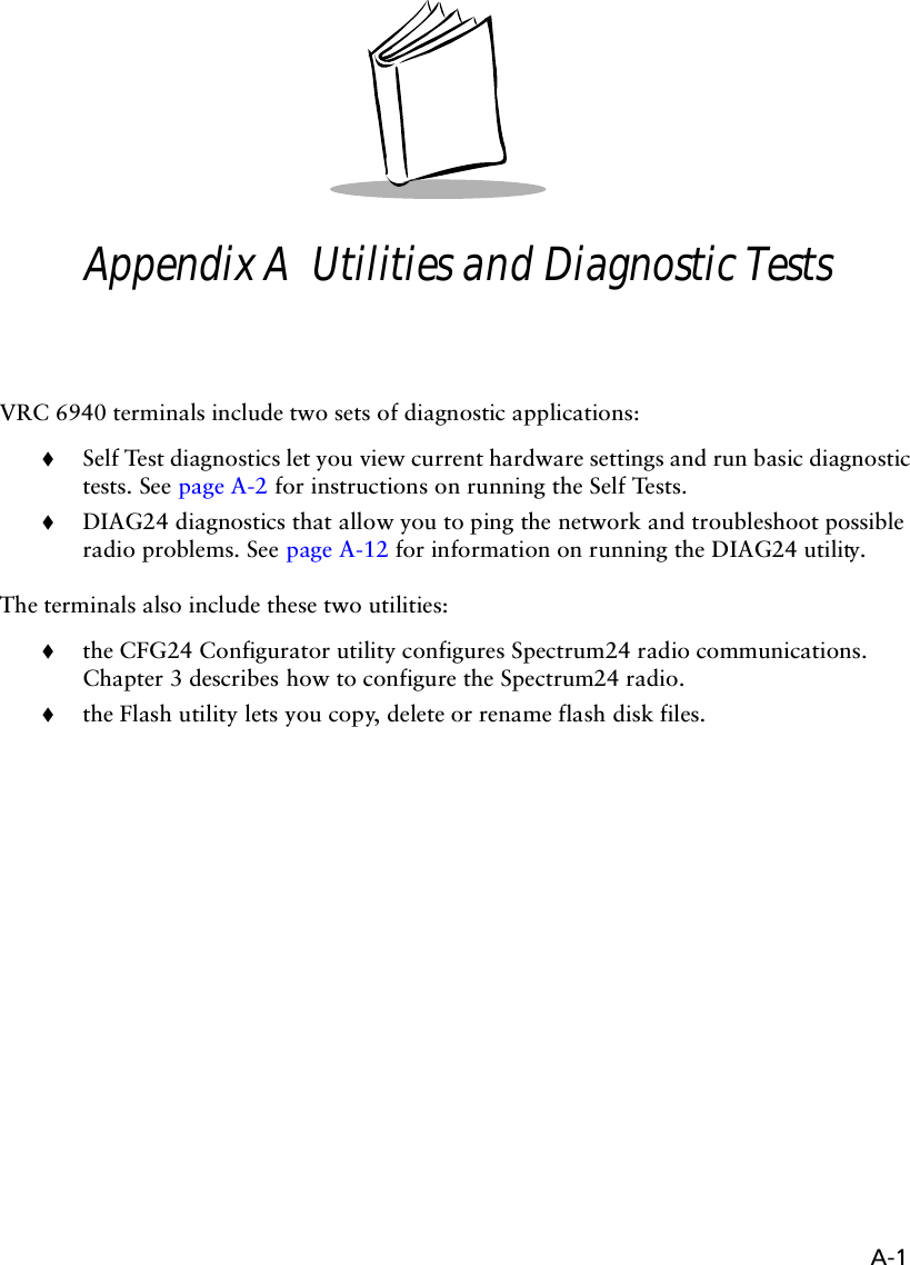 A-1Appendix A  Utilities and Diagnostic TestsVRC 6940 terminals include two sets of diagnostic applications:!Self Test diagnostics let you view current hardware settings and run basic diagnostic tests. See page A-2 for instructions on running the Self Tests.!DIAG24 diagnostics that allow you to ping the network and troubleshoot possible radio problems. See page A-12 for information on running the DIAG24 utility.The terminals also include these two utilities:!the CFG24 Configurator utility configures Spectrum24 radio communications. Chapter 3 describes how to configure the Spectrum24 radio.!the Flash utility lets you copy, delete or rename flash disk files.