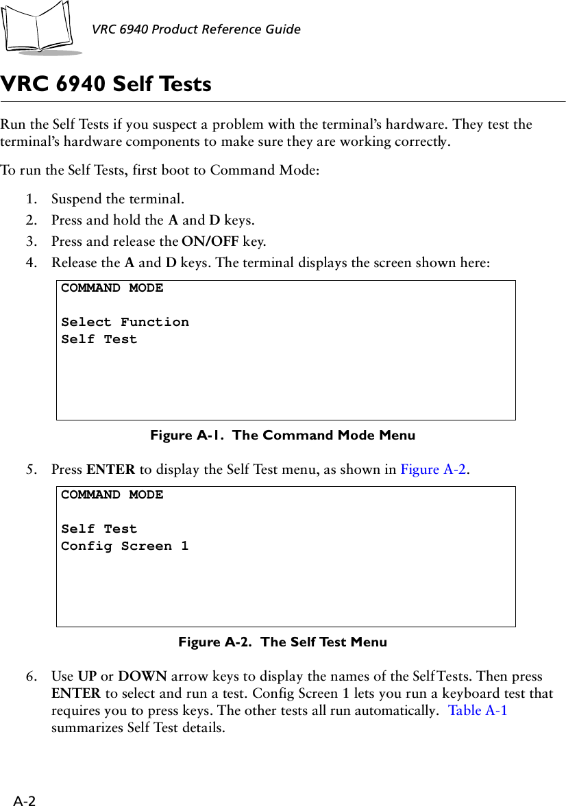 A-2VRC 6940 Product Reference Guide VRC 6940 Self TestsRun the Self Tests if you suspect a problem with the terminal’s hardware. They test the terminal’s hardware components to make sure they are working correctly. To run the Self Tests, first boot to Command Mode:1. Suspend the terminal.2. Press and hold the A and D keys.3. Press and release the ON/OFF key.4. Release the A and D keys. The terminal displays the screen shown here:Figure A-1.  The Command Mode Menu5. Press ENTER to display the Self Test menu, as shown in Figure A-2.Figure A-2.  The Self Test Menu6. Use UP or DOWN arrow keys to display the names of the Self Tests. Then press ENTER to select and run a test. Config Screen 1 lets you run a keyboard test that requires you to press keys. The other tests all run automatically.  Ta ble A-1  summarizes Self Test details. COMMAND MODESelect FunctionSelf TestCOMMAND MODESelf TestConfig Screen 1