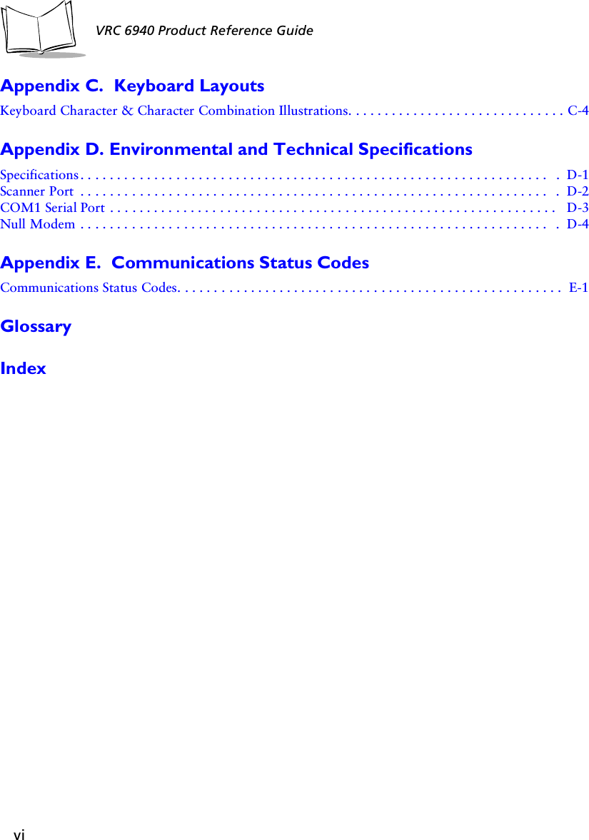 viVRC 6940 Product Reference GuideAppendix C.  Keyboard LayoutsKeyboard Character &amp; Character Combination Illustrations. . . . . . . . . . . . . . . . . . . . . . . . . . . . . . C-4Appendix D. Environmental and Technical SpecificationsSpecifications . . . . . . . . . . . . . . . . . . . . . . . . . . . . . . . . . . . . . . . . . . . . . . . . . . . . . . . . . . . . . . . .  .  D-1Scanner Port  . . . . . . . . . . . . . . . . . . . . . . . . . . . . . . . . . . . . . . . . . . . . . . . . . . . . . . . . . . . . . . . .  .  D-2COM1 Serial Port . . . . . . . . . . . . . . . . . . . . . . . . . . . . . . . . . . . . . . . . . . . . . . . . . . . . . . . . . . . . .  D-3Null Modem . . . . . . . . . . . . . . . . . . . . . . . . . . . . . . . . . . . . . . . . . . . . . . . . . . . . . . . . . . . . . . . .  .  D-4Appendix E.  Communications Status CodesCommunications Status Codes. . . . . . . . . . . . . . . . . . . . . . . . . . . . . . . . . . . . . . . . . . . . . . . . . . . . . E-1GlossaryIndex