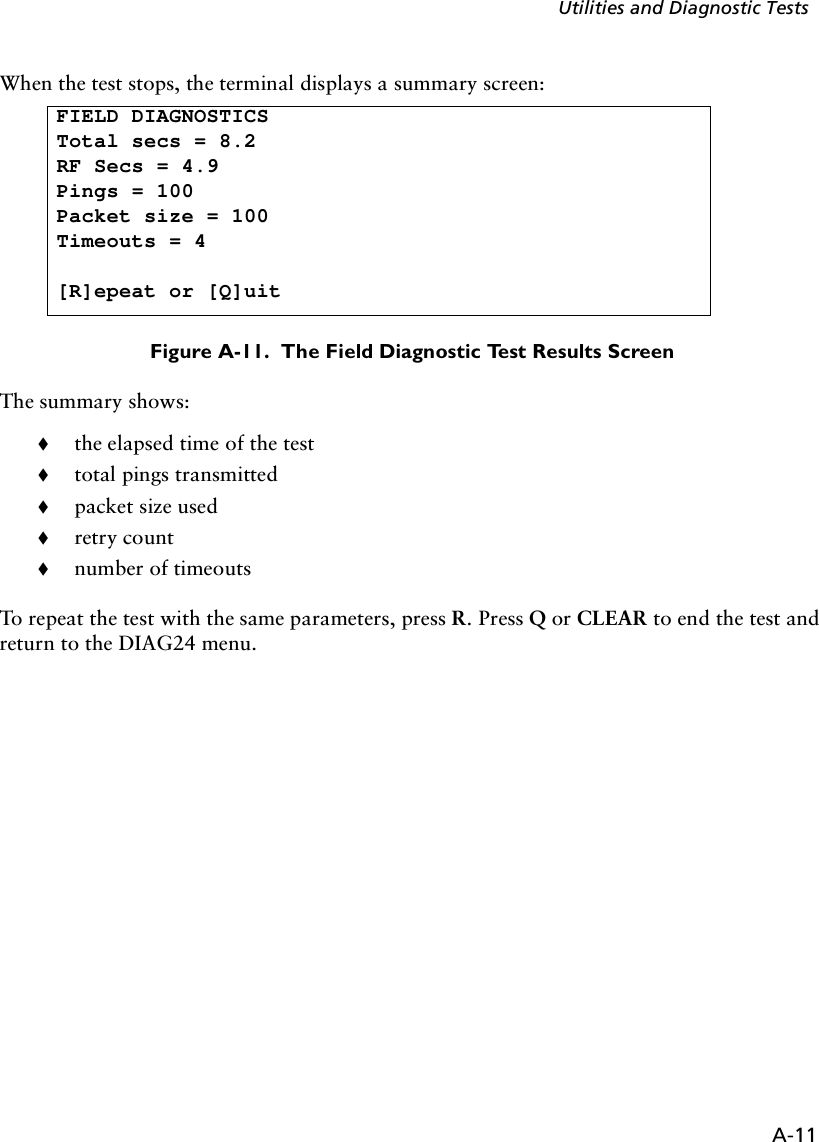 A-11Utilities and Diagnostic TestsWhen the test stops, the terminal displays a summary screen: Figure A-11.  The Field Diagnostic Test Results ScreenThe summary shows:!the elapsed time of the test!total pings transmitted!packet size used !retry count !number of timeoutsTo repeat the test with the same parameters, press R. Press Q or CLEAR to end the test and return to the DIAG24 menu.FIELD DIAGNOSTICSTotal secs = 8.2RF Secs = 4.9Pings = 100Packet size = 100Timeouts = 4[R]epeat or [Q]uit