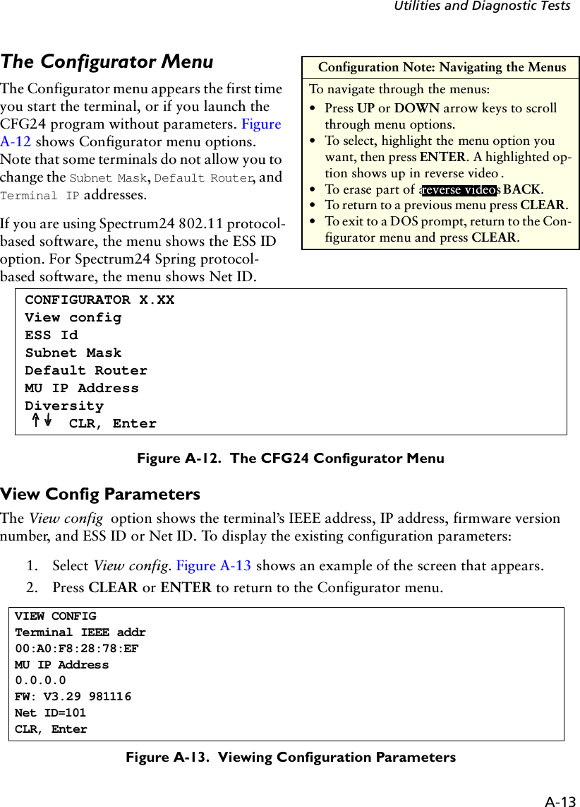 A-13Utilities and Diagnostic TestsThe Configurator MenuThe Configurator menu appears the first time you start the terminal, or if you launch the CFG24 program without parameters. Figure A-12 shows Configurator menu options. Note that some terminals do not allow you to change the Subnet Mask, Default Router, and Terminal IP addresses.If you are using Spectrum24 802.11 protocol-based software, the menu shows the ESS ID option. For Spectrum24 Spring protocol-based software, the menu shows Net ID.Figure A-12.  The CFG24 Configurator MenuView Config ParametersThe View config option shows the terminal’s IEEE address, IP address, firmware version number, and ESS ID or Net ID. To display the existing configuration parameters:1. Select View config. Figure A-13 shows an example of the screen that appears.2. Press CLEAR or ENTER to return to the Configurator menu.Figure A-13.  Viewing Configuration Parametersreverse video Configuration Note: Navigating the MenusTo navigate through the menus:•Press UP or DOWN arrow keys to scroll through menu options.•To select, highlight the menu option you want, then press ENTER. A highlighted op-tion shows up in reverse video . •To erase part of an entry, press BACK.•To return to a previous menu press CLEAR. •To exit to a DOS prompt, return to the Con-figurator menu and press CLEAR.reverse videoCONFIGURATOR X.XXView configESS IdSubnet MaskDefault RouterMU IP AddressDiversityCLR, Enter^^VIEW CONFIG Terminal IEEE addr00:A0:F8:28:78:EFMU IP Address0.0.0.0FW: V3.29 981116Net ID=101CLR, Enter